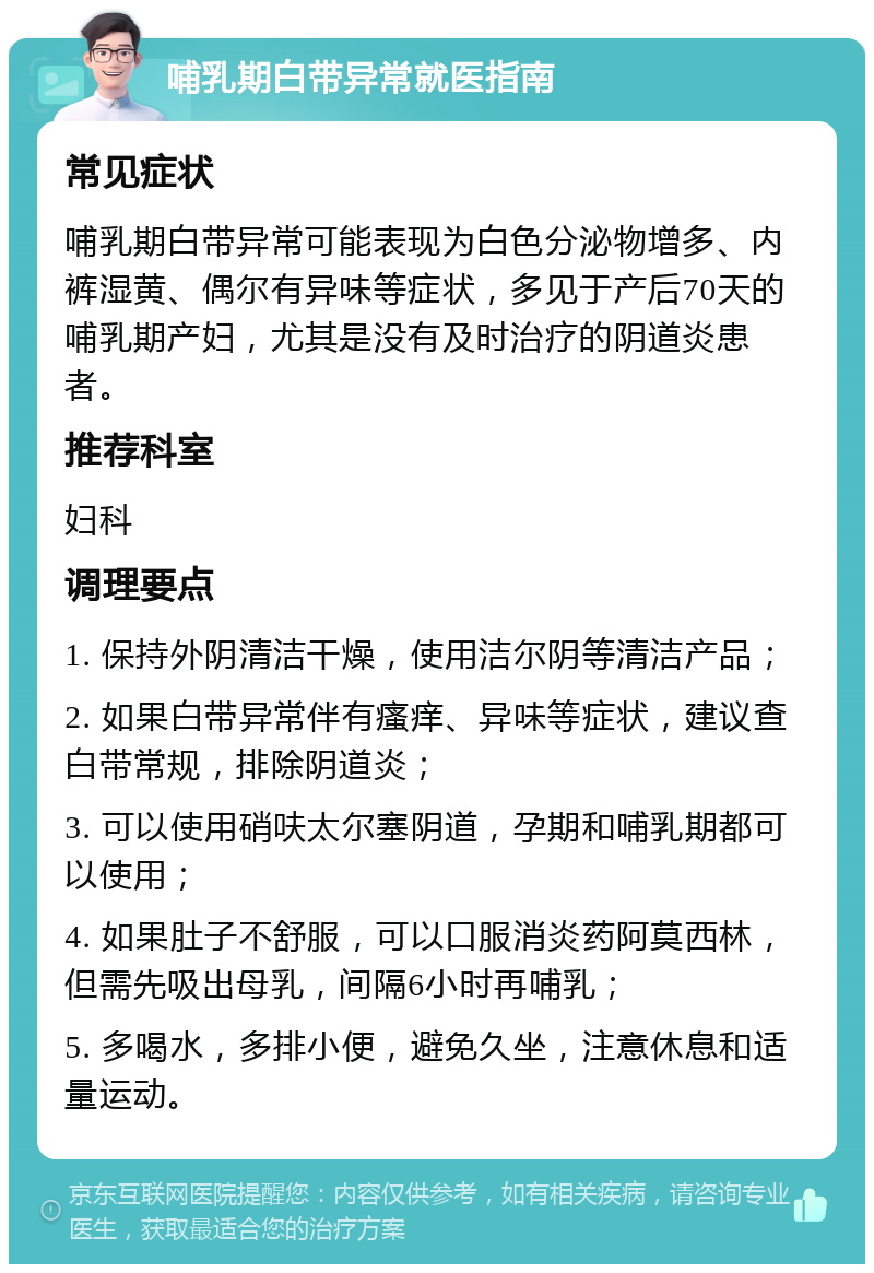 哺乳期白带异常就医指南 常见症状 哺乳期白带异常可能表现为白色分泌物增多、内裤湿黄、偶尔有异味等症状，多见于产后70天的哺乳期产妇，尤其是没有及时治疗的阴道炎患者。 推荐科室 妇科 调理要点 1. 保持外阴清洁干燥，使用洁尔阴等清洁产品； 2. 如果白带异常伴有瘙痒、异味等症状，建议查白带常规，排除阴道炎； 3. 可以使用硝呋太尔塞阴道，孕期和哺乳期都可以使用； 4. 如果肚子不舒服，可以口服消炎药阿莫西林，但需先吸出母乳，间隔6小时再哺乳； 5. 多喝水，多排小便，避免久坐，注意休息和适量运动。