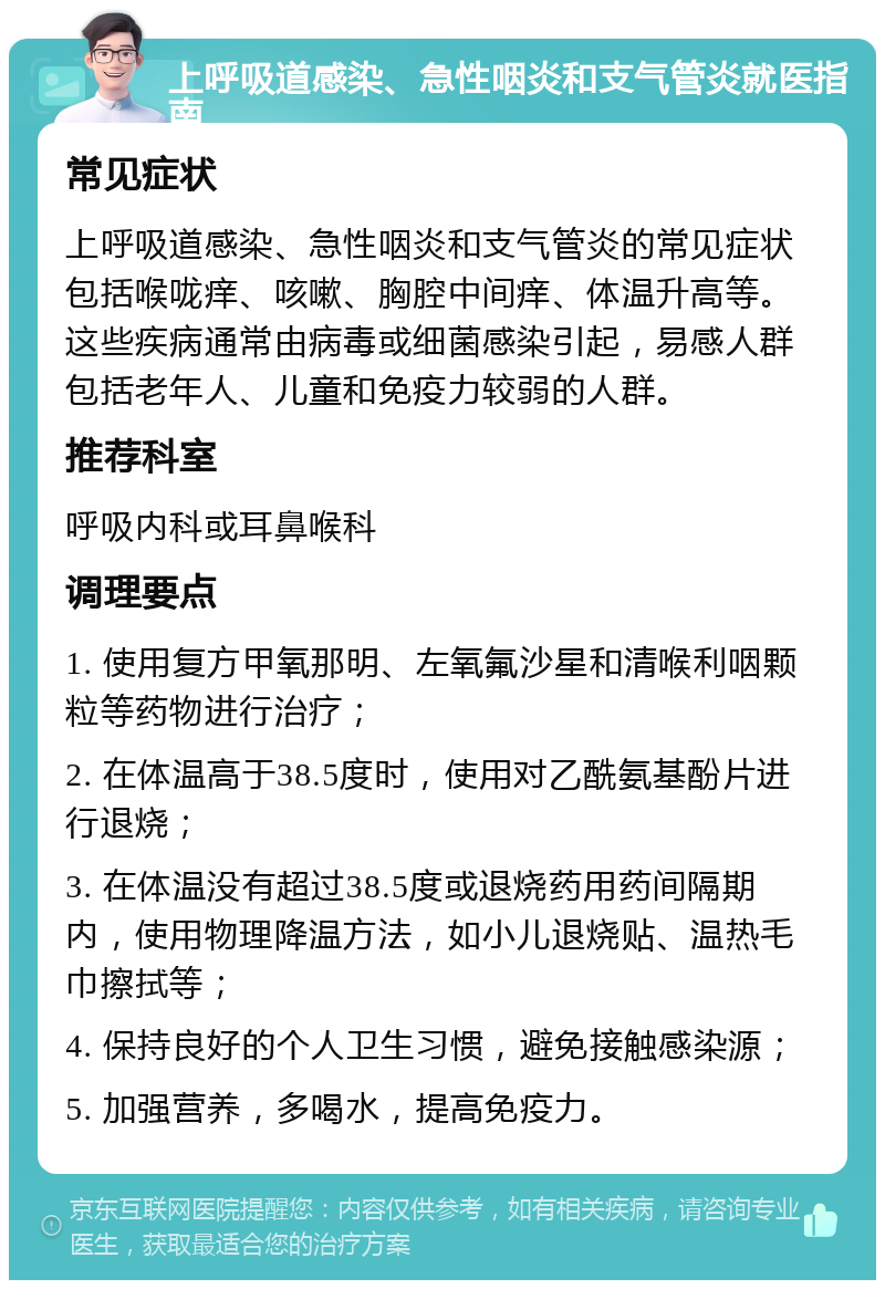 上呼吸道感染、急性咽炎和支气管炎就医指南 常见症状 上呼吸道感染、急性咽炎和支气管炎的常见症状包括喉咙痒、咳嗽、胸腔中间痒、体温升高等。这些疾病通常由病毒或细菌感染引起，易感人群包括老年人、儿童和免疫力较弱的人群。 推荐科室 呼吸内科或耳鼻喉科 调理要点 1. 使用复方甲氧那明、左氧氟沙星和清喉利咽颗粒等药物进行治疗； 2. 在体温高于38.5度时，使用对乙酰氨基酚片进行退烧； 3. 在体温没有超过38.5度或退烧药用药间隔期内，使用物理降温方法，如小儿退烧贴、温热毛巾擦拭等； 4. 保持良好的个人卫生习惯，避免接触感染源； 5. 加强营养，多喝水，提高免疫力。