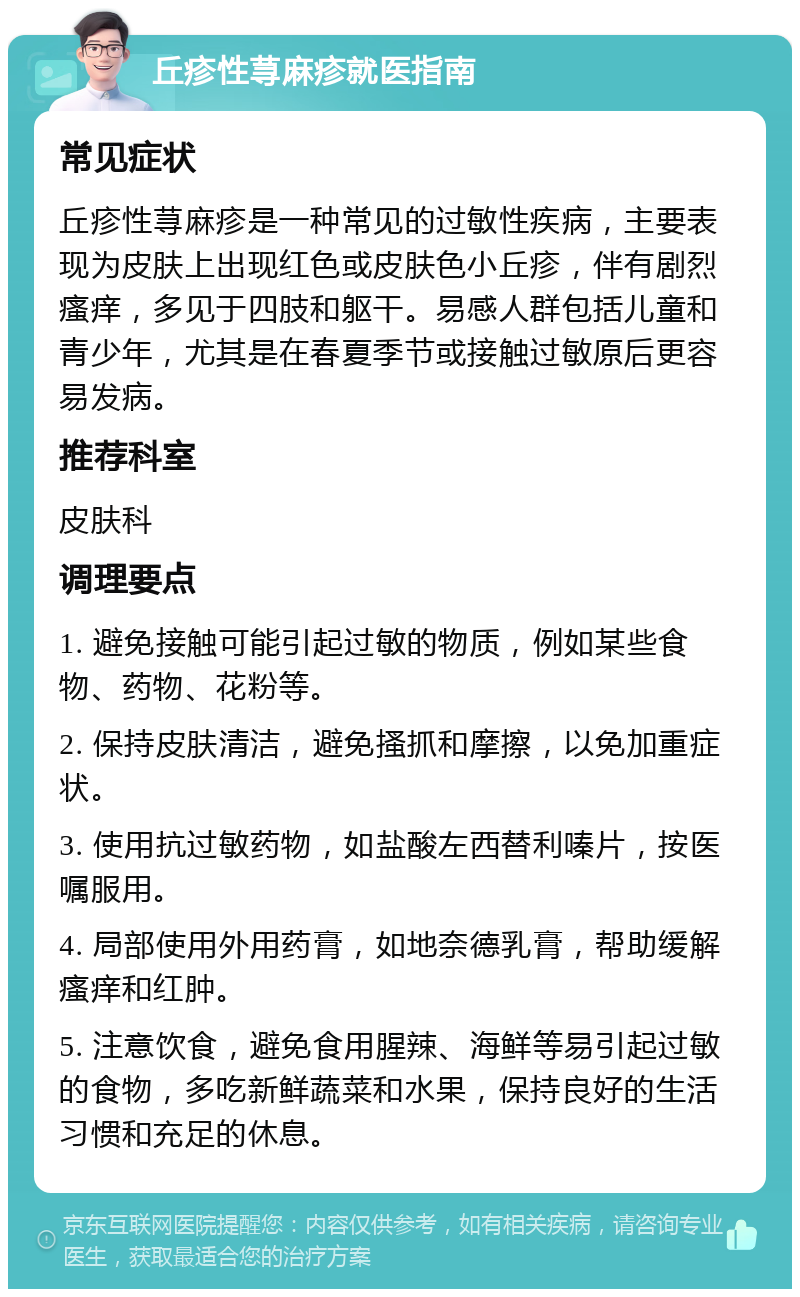 丘疹性荨麻疹就医指南 常见症状 丘疹性荨麻疹是一种常见的过敏性疾病，主要表现为皮肤上出现红色或皮肤色小丘疹，伴有剧烈瘙痒，多见于四肢和躯干。易感人群包括儿童和青少年，尤其是在春夏季节或接触过敏原后更容易发病。 推荐科室 皮肤科 调理要点 1. 避免接触可能引起过敏的物质，例如某些食物、药物、花粉等。 2. 保持皮肤清洁，避免搔抓和摩擦，以免加重症状。 3. 使用抗过敏药物，如盐酸左西替利嗪片，按医嘱服用。 4. 局部使用外用药膏，如地奈德乳膏，帮助缓解瘙痒和红肿。 5. 注意饮食，避免食用腥辣、海鲜等易引起过敏的食物，多吃新鲜蔬菜和水果，保持良好的生活习惯和充足的休息。