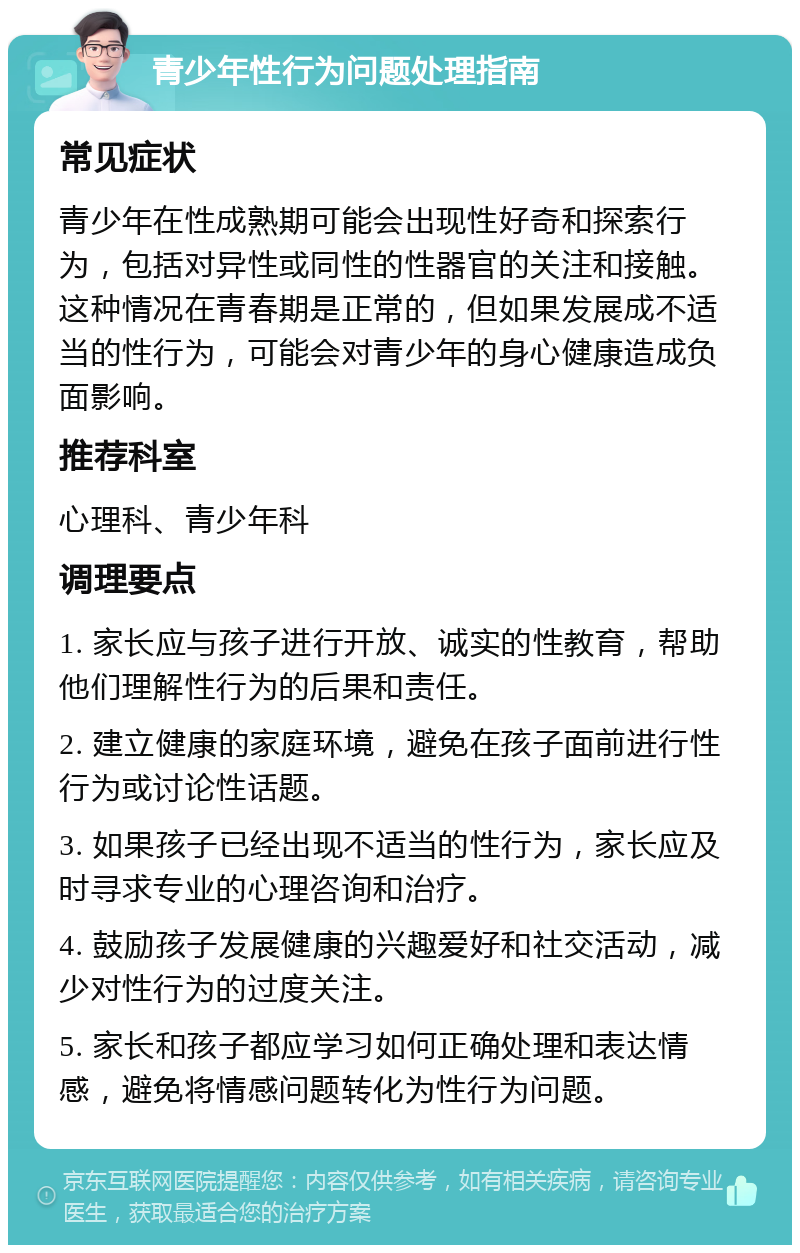 青少年性行为问题处理指南 常见症状 青少年在性成熟期可能会出现性好奇和探索行为，包括对异性或同性的性器官的关注和接触。这种情况在青春期是正常的，但如果发展成不适当的性行为，可能会对青少年的身心健康造成负面影响。 推荐科室 心理科、青少年科 调理要点 1. 家长应与孩子进行开放、诚实的性教育，帮助他们理解性行为的后果和责任。 2. 建立健康的家庭环境，避免在孩子面前进行性行为或讨论性话题。 3. 如果孩子已经出现不适当的性行为，家长应及时寻求专业的心理咨询和治疗。 4. 鼓励孩子发展健康的兴趣爱好和社交活动，减少对性行为的过度关注。 5. 家长和孩子都应学习如何正确处理和表达情感，避免将情感问题转化为性行为问题。