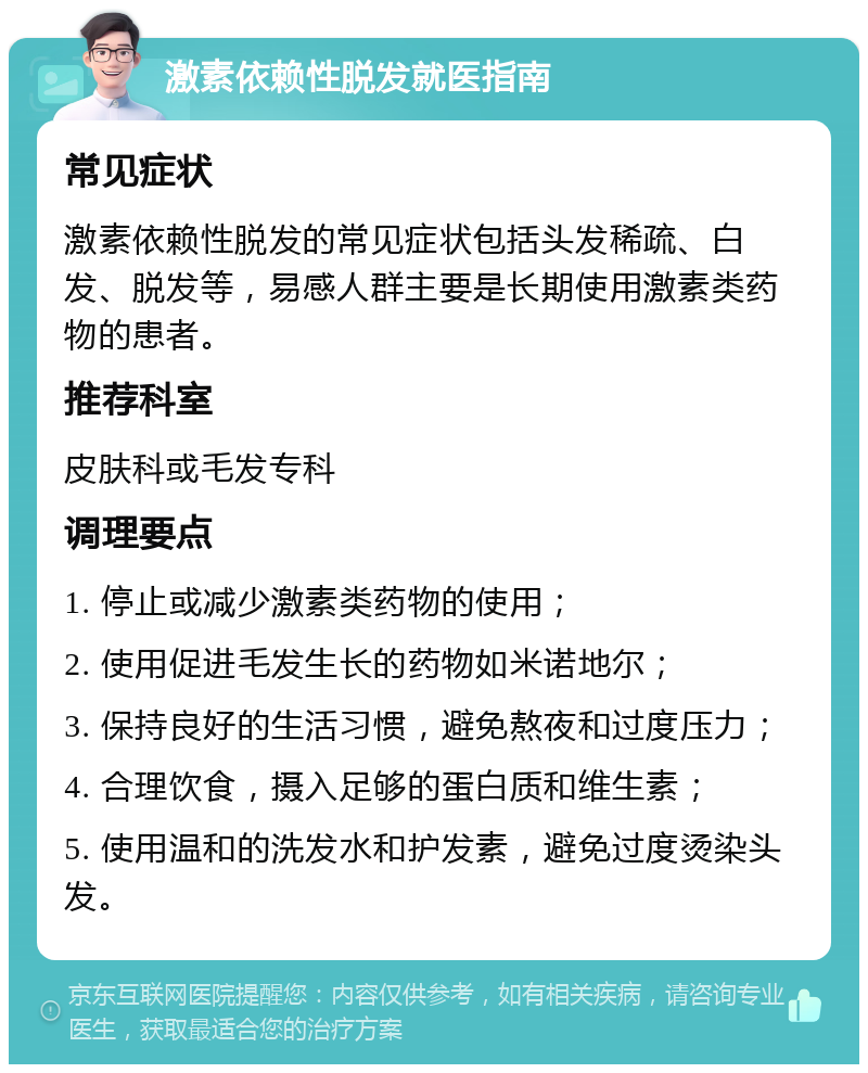 激素依赖性脱发就医指南 常见症状 激素依赖性脱发的常见症状包括头发稀疏、白发、脱发等，易感人群主要是长期使用激素类药物的患者。 推荐科室 皮肤科或毛发专科 调理要点 1. 停止或减少激素类药物的使用； 2. 使用促进毛发生长的药物如米诺地尔； 3. 保持良好的生活习惯，避免熬夜和过度压力； 4. 合理饮食，摄入足够的蛋白质和维生素； 5. 使用温和的洗发水和护发素，避免过度烫染头发。