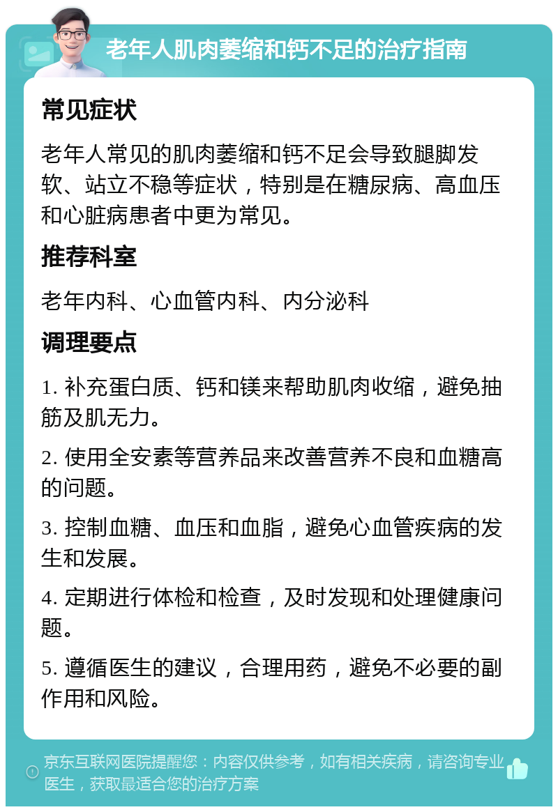 老年人肌肉萎缩和钙不足的治疗指南 常见症状 老年人常见的肌肉萎缩和钙不足会导致腿脚发软、站立不稳等症状，特别是在糖尿病、高血压和心脏病患者中更为常见。 推荐科室 老年内科、心血管内科、内分泌科 调理要点 1. 补充蛋白质、钙和镁来帮助肌肉收缩，避免抽筋及肌无力。 2. 使用全安素等营养品来改善营养不良和血糖高的问题。 3. 控制血糖、血压和血脂，避免心血管疾病的发生和发展。 4. 定期进行体检和检查，及时发现和处理健康问题。 5. 遵循医生的建议，合理用药，避免不必要的副作用和风险。