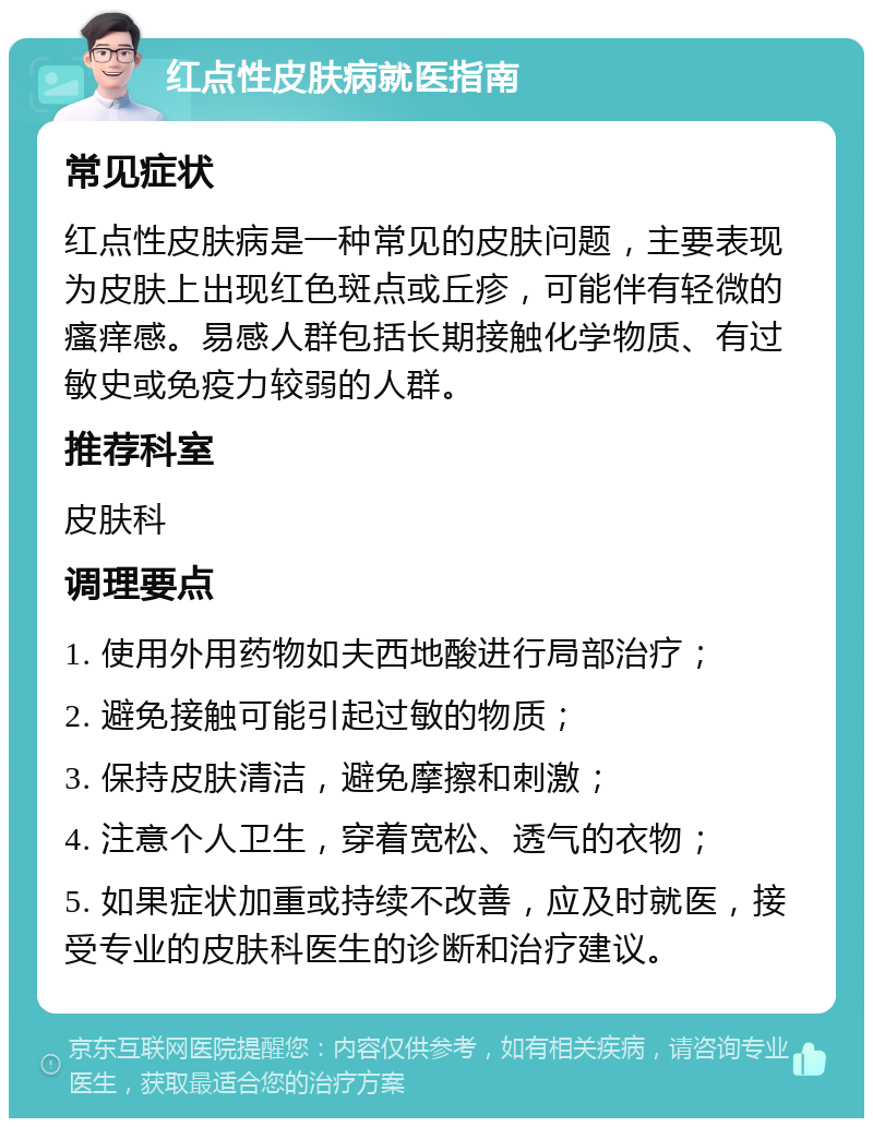 红点性皮肤病就医指南 常见症状 红点性皮肤病是一种常见的皮肤问题，主要表现为皮肤上出现红色斑点或丘疹，可能伴有轻微的瘙痒感。易感人群包括长期接触化学物质、有过敏史或免疫力较弱的人群。 推荐科室 皮肤科 调理要点 1. 使用外用药物如夫西地酸进行局部治疗； 2. 避免接触可能引起过敏的物质； 3. 保持皮肤清洁，避免摩擦和刺激； 4. 注意个人卫生，穿着宽松、透气的衣物； 5. 如果症状加重或持续不改善，应及时就医，接受专业的皮肤科医生的诊断和治疗建议。