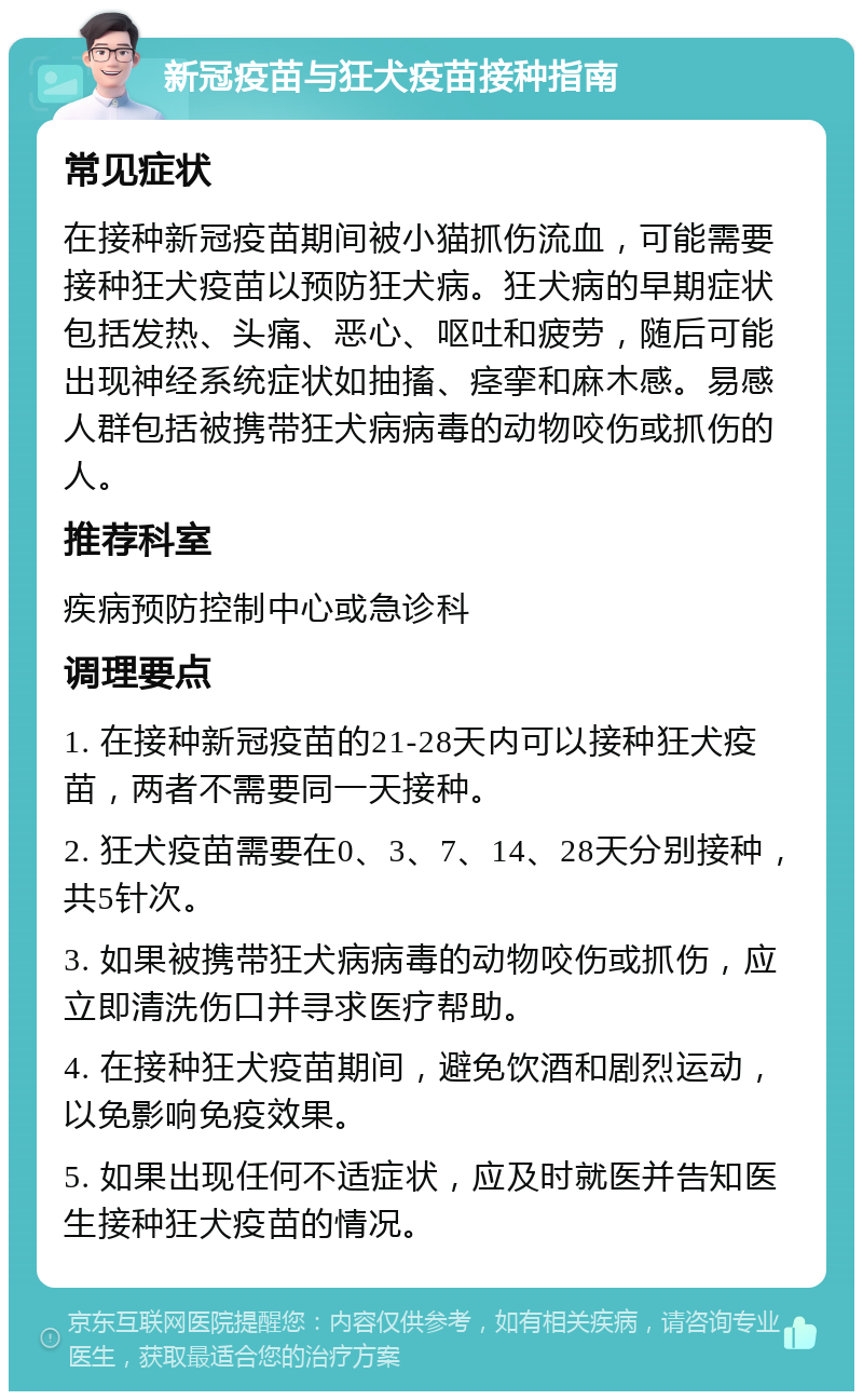 新冠疫苗与狂犬疫苗接种指南 常见症状 在接种新冠疫苗期间被小猫抓伤流血，可能需要接种狂犬疫苗以预防狂犬病。狂犬病的早期症状包括发热、头痛、恶心、呕吐和疲劳，随后可能出现神经系统症状如抽搐、痉挛和麻木感。易感人群包括被携带狂犬病病毒的动物咬伤或抓伤的人。 推荐科室 疾病预防控制中心或急诊科 调理要点 1. 在接种新冠疫苗的21-28天内可以接种狂犬疫苗，两者不需要同一天接种。 2. 狂犬疫苗需要在0、3、7、14、28天分别接种，共5针次。 3. 如果被携带狂犬病病毒的动物咬伤或抓伤，应立即清洗伤口并寻求医疗帮助。 4. 在接种狂犬疫苗期间，避免饮酒和剧烈运动，以免影响免疫效果。 5. 如果出现任何不适症状，应及时就医并告知医生接种狂犬疫苗的情况。