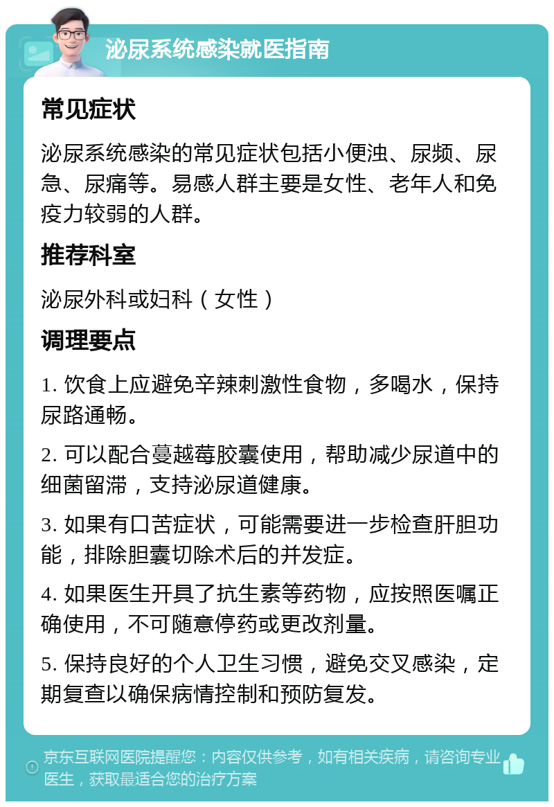 泌尿系统感染就医指南 常见症状 泌尿系统感染的常见症状包括小便浊、尿频、尿急、尿痛等。易感人群主要是女性、老年人和免疫力较弱的人群。 推荐科室 泌尿外科或妇科（女性） 调理要点 1. 饮食上应避免辛辣刺激性食物，多喝水，保持尿路通畅。 2. 可以配合蔓越莓胶囊使用，帮助减少尿道中的细菌留滞，支持泌尿道健康。 3. 如果有口苦症状，可能需要进一步检查肝胆功能，排除胆囊切除术后的并发症。 4. 如果医生开具了抗生素等药物，应按照医嘱正确使用，不可随意停药或更改剂量。 5. 保持良好的个人卫生习惯，避免交叉感染，定期复查以确保病情控制和预防复发。