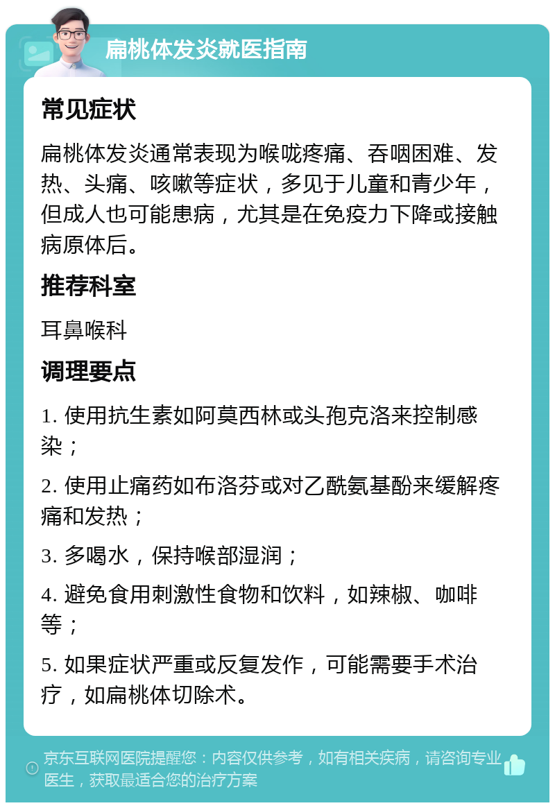 扁桃体发炎就医指南 常见症状 扁桃体发炎通常表现为喉咙疼痛、吞咽困难、发热、头痛、咳嗽等症状，多见于儿童和青少年，但成人也可能患病，尤其是在免疫力下降或接触病原体后。 推荐科室 耳鼻喉科 调理要点 1. 使用抗生素如阿莫西林或头孢克洛来控制感染； 2. 使用止痛药如布洛芬或对乙酰氨基酚来缓解疼痛和发热； 3. 多喝水，保持喉部湿润； 4. 避免食用刺激性食物和饮料，如辣椒、咖啡等； 5. 如果症状严重或反复发作，可能需要手术治疗，如扁桃体切除术。