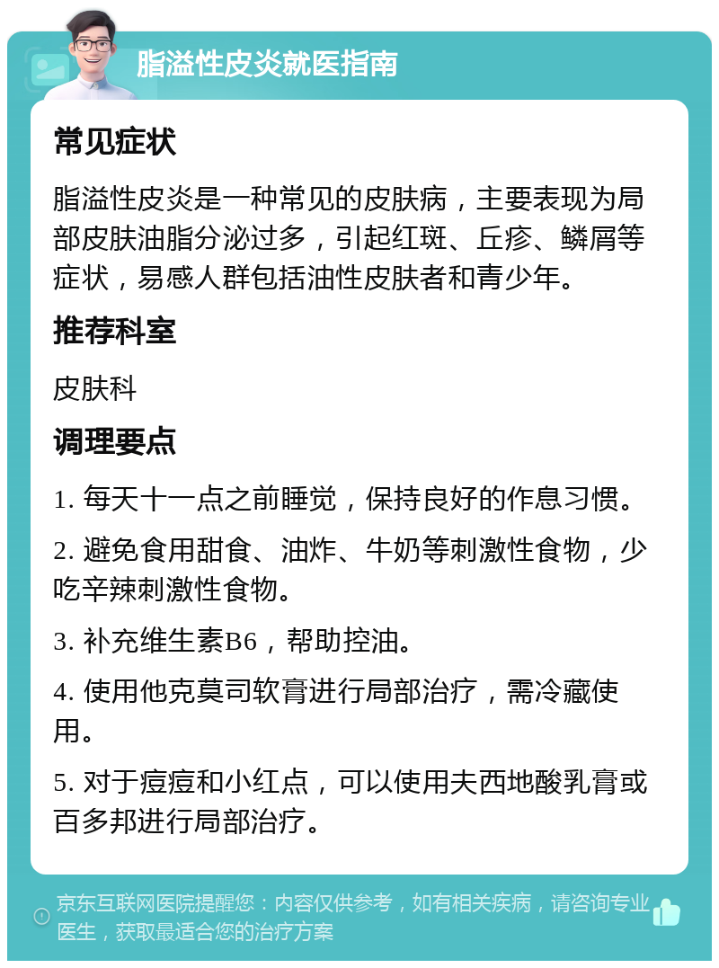 脂溢性皮炎就医指南 常见症状 脂溢性皮炎是一种常见的皮肤病，主要表现为局部皮肤油脂分泌过多，引起红斑、丘疹、鳞屑等症状，易感人群包括油性皮肤者和青少年。 推荐科室 皮肤科 调理要点 1. 每天十一点之前睡觉，保持良好的作息习惯。 2. 避免食用甜食、油炸、牛奶等刺激性食物，少吃辛辣刺激性食物。 3. 补充维生素B6，帮助控油。 4. 使用他克莫司软膏进行局部治疗，需冷藏使用。 5. 对于痘痘和小红点，可以使用夫西地酸乳膏或百多邦进行局部治疗。