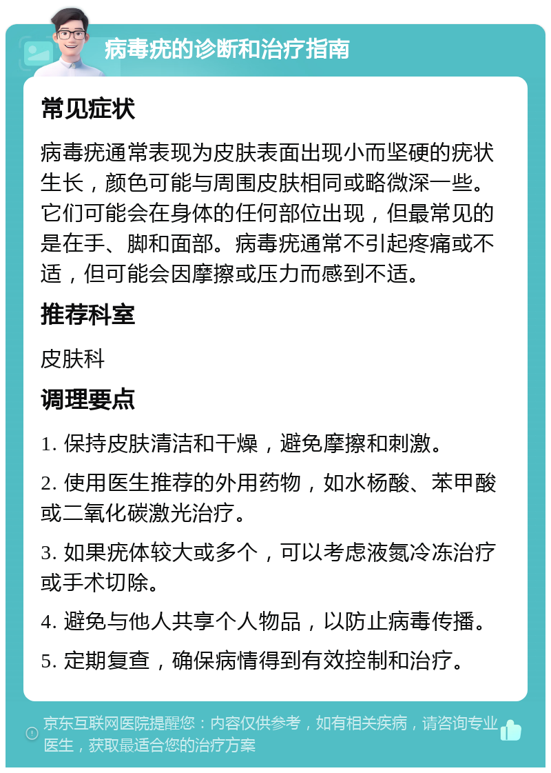 病毒疣的诊断和治疗指南 常见症状 病毒疣通常表现为皮肤表面出现小而坚硬的疣状生长，颜色可能与周围皮肤相同或略微深一些。它们可能会在身体的任何部位出现，但最常见的是在手、脚和面部。病毒疣通常不引起疼痛或不适，但可能会因摩擦或压力而感到不适。 推荐科室 皮肤科 调理要点 1. 保持皮肤清洁和干燥，避免摩擦和刺激。 2. 使用医生推荐的外用药物，如水杨酸、苯甲酸或二氧化碳激光治疗。 3. 如果疣体较大或多个，可以考虑液氮冷冻治疗或手术切除。 4. 避免与他人共享个人物品，以防止病毒传播。 5. 定期复查，确保病情得到有效控制和治疗。