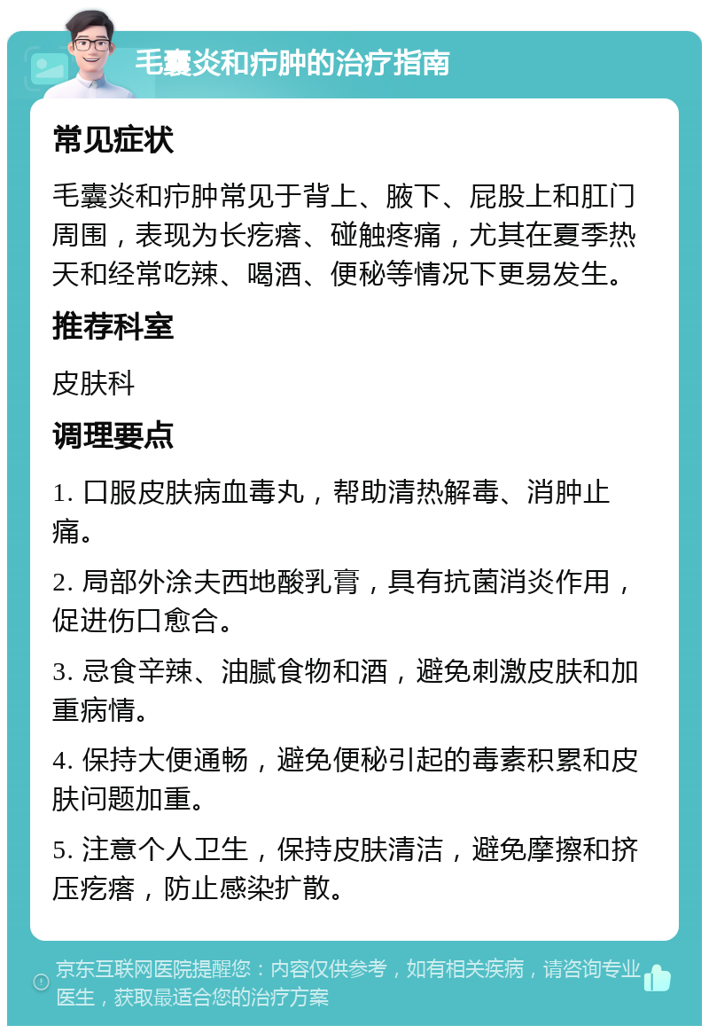 毛囊炎和疖肿的治疗指南 常见症状 毛囊炎和疖肿常见于背上、腋下、屁股上和肛门周围，表现为长疙瘩、碰触疼痛，尤其在夏季热天和经常吃辣、喝酒、便秘等情况下更易发生。 推荐科室 皮肤科 调理要点 1. 口服皮肤病血毒丸，帮助清热解毒、消肿止痛。 2. 局部外涂夫西地酸乳膏，具有抗菌消炎作用，促进伤口愈合。 3. 忌食辛辣、油腻食物和酒，避免刺激皮肤和加重病情。 4. 保持大便通畅，避免便秘引起的毒素积累和皮肤问题加重。 5. 注意个人卫生，保持皮肤清洁，避免摩擦和挤压疙瘩，防止感染扩散。