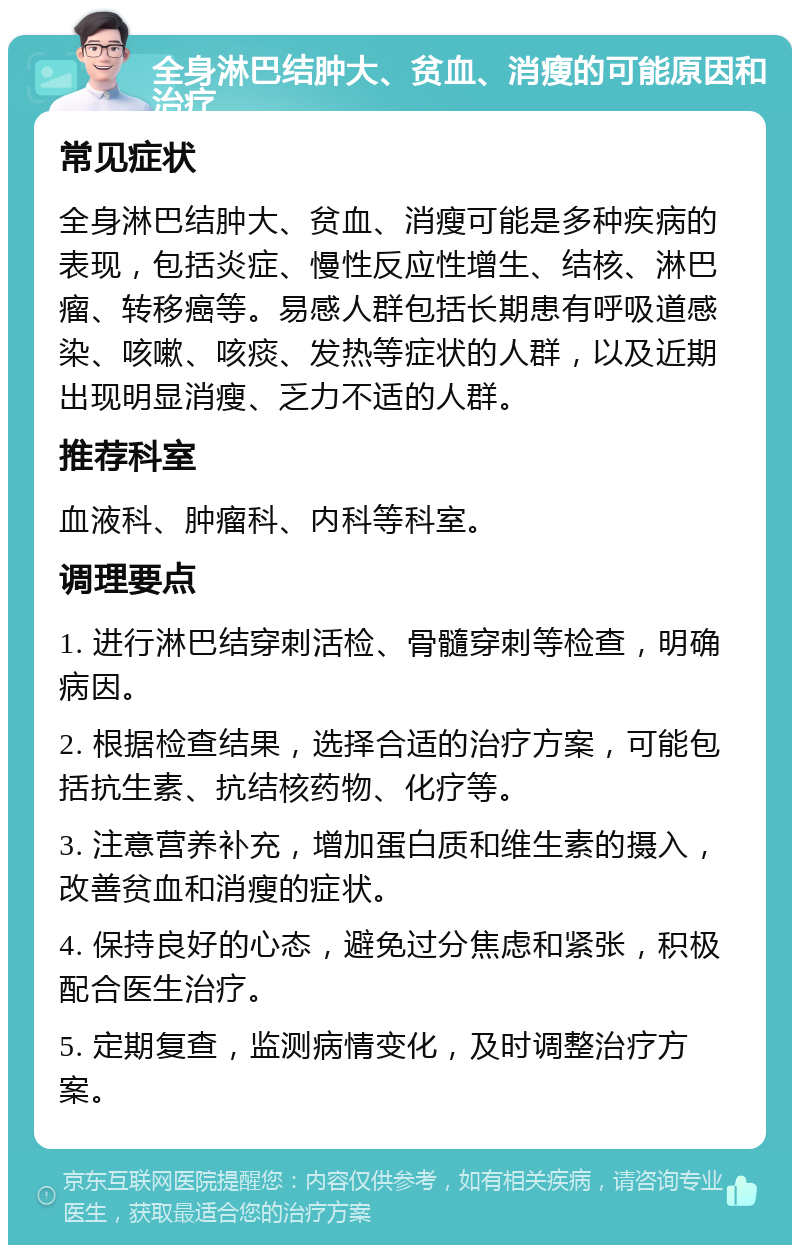 全身淋巴结肿大、贫血、消瘦的可能原因和治疗 常见症状 全身淋巴结肿大、贫血、消瘦可能是多种疾病的表现，包括炎症、慢性反应性增生、结核、淋巴瘤、转移癌等。易感人群包括长期患有呼吸道感染、咳嗽、咳痰、发热等症状的人群，以及近期出现明显消瘦、乏力不适的人群。 推荐科室 血液科、肿瘤科、内科等科室。 调理要点 1. 进行淋巴结穿刺活检、骨髓穿刺等检查，明确病因。 2. 根据检查结果，选择合适的治疗方案，可能包括抗生素、抗结核药物、化疗等。 3. 注意营养补充，增加蛋白质和维生素的摄入，改善贫血和消瘦的症状。 4. 保持良好的心态，避免过分焦虑和紧张，积极配合医生治疗。 5. 定期复查，监测病情变化，及时调整治疗方案。