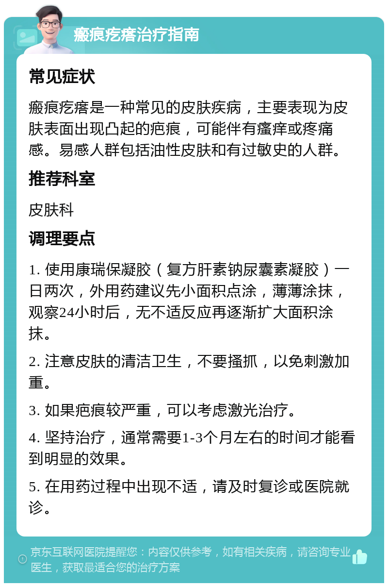 瘢痕疙瘩治疗指南 常见症状 瘢痕疙瘩是一种常见的皮肤疾病，主要表现为皮肤表面出现凸起的疤痕，可能伴有瘙痒或疼痛感。易感人群包括油性皮肤和有过敏史的人群。 推荐科室 皮肤科 调理要点 1. 使用康瑞保凝胶（复方肝素钠尿囊素凝胶）一日两次，外用药建议先小面积点涂，薄薄涂抹，观察24小时后，无不适反应再逐渐扩大面积涂抹。 2. 注意皮肤的清洁卫生，不要搔抓，以免刺激加重。 3. 如果疤痕较严重，可以考虑激光治疗。 4. 坚持治疗，通常需要1-3个月左右的时间才能看到明显的效果。 5. 在用药过程中出现不适，请及时复诊或医院就诊。