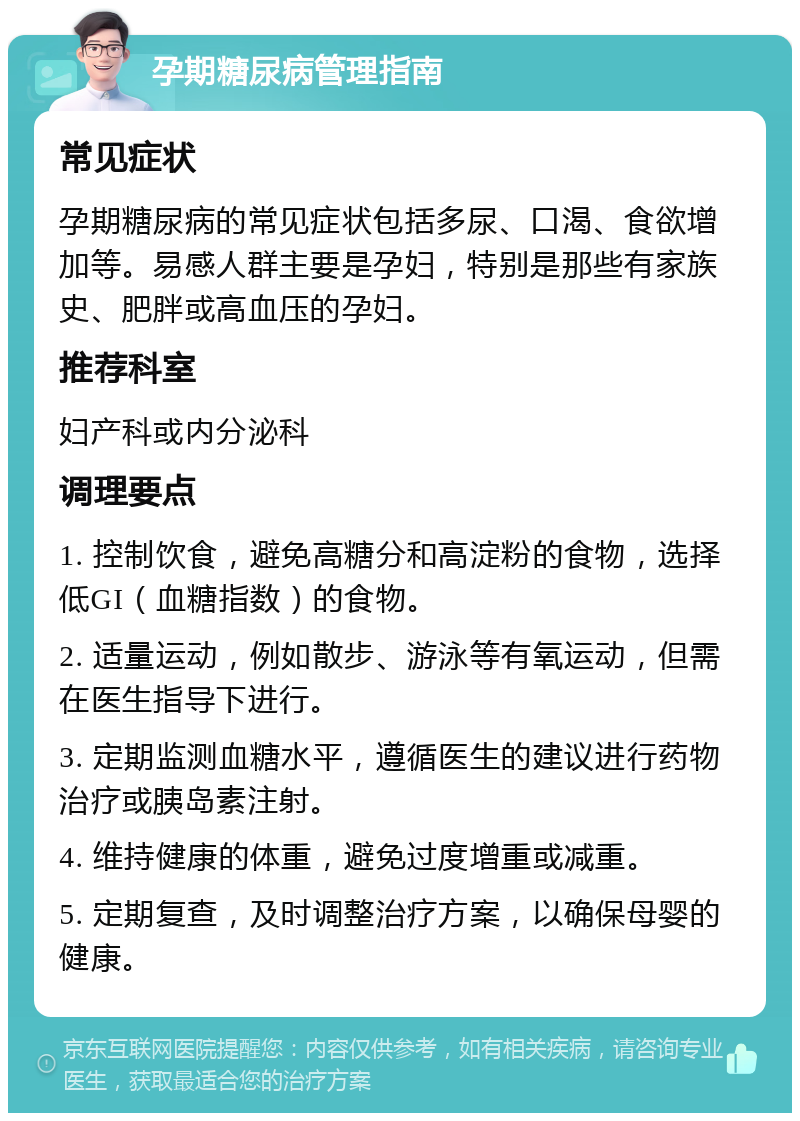 孕期糖尿病管理指南 常见症状 孕期糖尿病的常见症状包括多尿、口渴、食欲增加等。易感人群主要是孕妇，特别是那些有家族史、肥胖或高血压的孕妇。 推荐科室 妇产科或内分泌科 调理要点 1. 控制饮食，避免高糖分和高淀粉的食物，选择低GI（血糖指数）的食物。 2. 适量运动，例如散步、游泳等有氧运动，但需在医生指导下进行。 3. 定期监测血糖水平，遵循医生的建议进行药物治疗或胰岛素注射。 4. 维持健康的体重，避免过度增重或减重。 5. 定期复查，及时调整治疗方案，以确保母婴的健康。