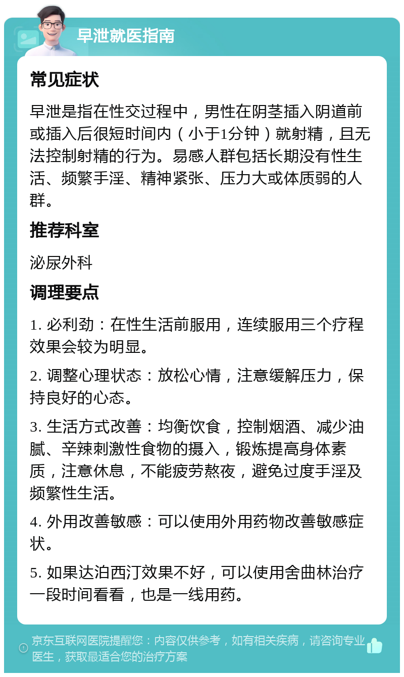 早泄就医指南 常见症状 早泄是指在性交过程中，男性在阴茎插入阴道前或插入后很短时间内（小于1分钟）就射精，且无法控制射精的行为。易感人群包括长期没有性生活、频繁手淫、精神紧张、压力大或体质弱的人群。 推荐科室 泌尿外科 调理要点 1. 必利劲：在性生活前服用，连续服用三个疗程效果会较为明显。 2. 调整心理状态：放松心情，注意缓解压力，保持良好的心态。 3. 生活方式改善：均衡饮食，控制烟酒、减少油腻、辛辣刺激性食物的摄入，锻炼提高身体素质，注意休息，不能疲劳熬夜，避免过度手淫及频繁性生活。 4. 外用改善敏感：可以使用外用药物改善敏感症状。 5. 如果达泊西汀效果不好，可以使用舍曲林治疗一段时间看看，也是一线用药。