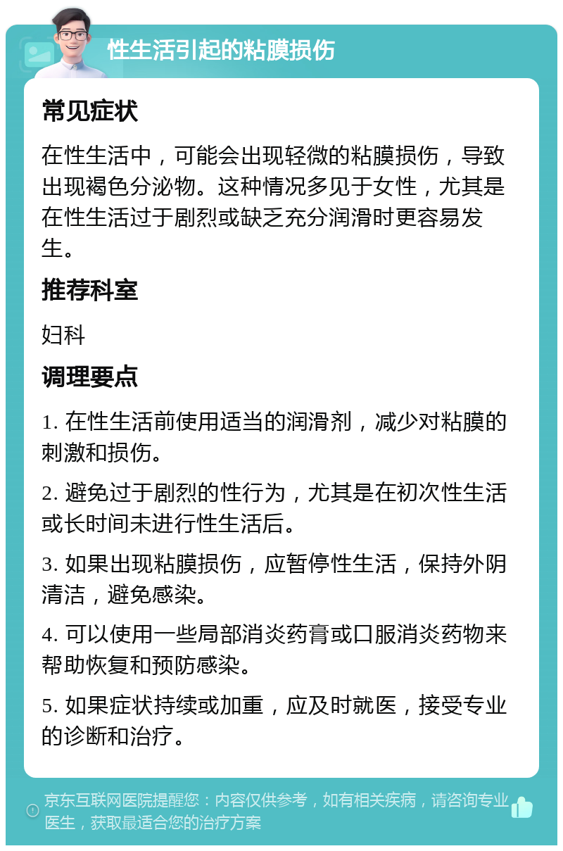 性生活引起的粘膜损伤 常见症状 在性生活中，可能会出现轻微的粘膜损伤，导致出现褐色分泌物。这种情况多见于女性，尤其是在性生活过于剧烈或缺乏充分润滑时更容易发生。 推荐科室 妇科 调理要点 1. 在性生活前使用适当的润滑剂，减少对粘膜的刺激和损伤。 2. 避免过于剧烈的性行为，尤其是在初次性生活或长时间未进行性生活后。 3. 如果出现粘膜损伤，应暂停性生活，保持外阴清洁，避免感染。 4. 可以使用一些局部消炎药膏或口服消炎药物来帮助恢复和预防感染。 5. 如果症状持续或加重，应及时就医，接受专业的诊断和治疗。