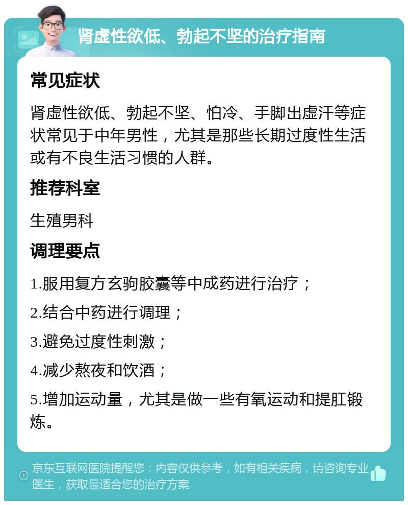 肾虚性欲低、勃起不坚的治疗指南 常见症状 肾虚性欲低、勃起不坚、怕冷、手脚出虚汗等症状常见于中年男性，尤其是那些长期过度性生活或有不良生活习惯的人群。 推荐科室 生殖男科 调理要点 1.服用复方玄驹胶囊等中成药进行治疗； 2.结合中药进行调理； 3.避免过度性刺激； 4.减少熬夜和饮酒； 5.增加运动量，尤其是做一些有氧运动和提肛锻炼。