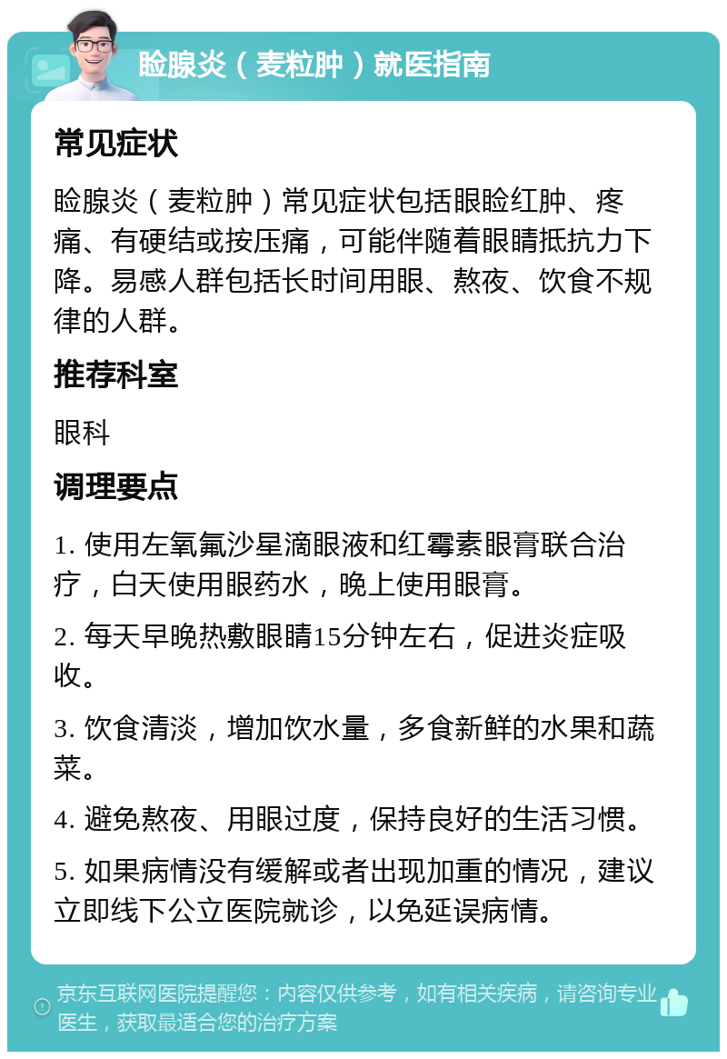 睑腺炎（麦粒肿）就医指南 常见症状 睑腺炎（麦粒肿）常见症状包括眼睑红肿、疼痛、有硬结或按压痛，可能伴随着眼睛抵抗力下降。易感人群包括长时间用眼、熬夜、饮食不规律的人群。 推荐科室 眼科 调理要点 1. 使用左氧氟沙星滴眼液和红霉素眼膏联合治疗，白天使用眼药水，晚上使用眼膏。 2. 每天早晚热敷眼睛15分钟左右，促进炎症吸收。 3. 饮食清淡，增加饮水量，多食新鲜的水果和蔬菜。 4. 避免熬夜、用眼过度，保持良好的生活习惯。 5. 如果病情没有缓解或者出现加重的情况，建议立即线下公立医院就诊，以免延误病情。