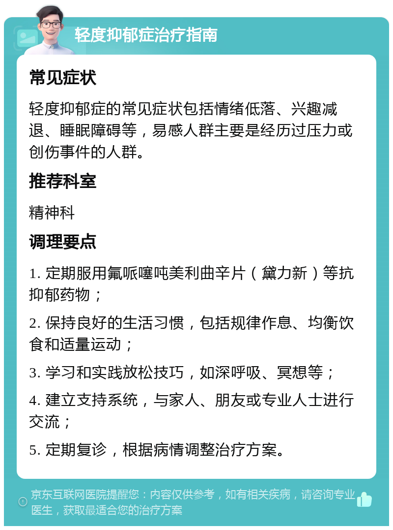 轻度抑郁症治疗指南 常见症状 轻度抑郁症的常见症状包括情绪低落、兴趣减退、睡眠障碍等，易感人群主要是经历过压力或创伤事件的人群。 推荐科室 精神科 调理要点 1. 定期服用氟哌噻吨美利曲辛片（黛力新）等抗抑郁药物； 2. 保持良好的生活习惯，包括规律作息、均衡饮食和适量运动； 3. 学习和实践放松技巧，如深呼吸、冥想等； 4. 建立支持系统，与家人、朋友或专业人士进行交流； 5. 定期复诊，根据病情调整治疗方案。