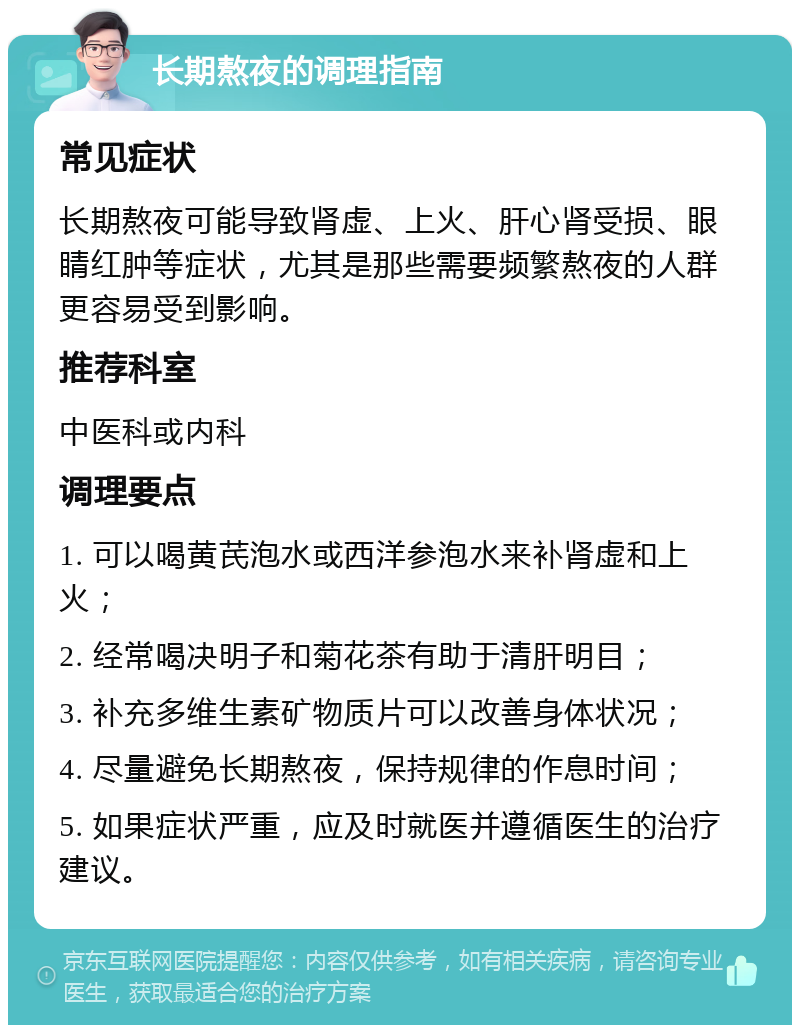 长期熬夜的调理指南 常见症状 长期熬夜可能导致肾虚、上火、肝心肾受损、眼睛红肿等症状，尤其是那些需要频繁熬夜的人群更容易受到影响。 推荐科室 中医科或内科 调理要点 1. 可以喝黄芪泡水或西洋参泡水来补肾虚和上火； 2. 经常喝决明子和菊花茶有助于清肝明目； 3. 补充多维生素矿物质片可以改善身体状况； 4. 尽量避免长期熬夜，保持规律的作息时间； 5. 如果症状严重，应及时就医并遵循医生的治疗建议。