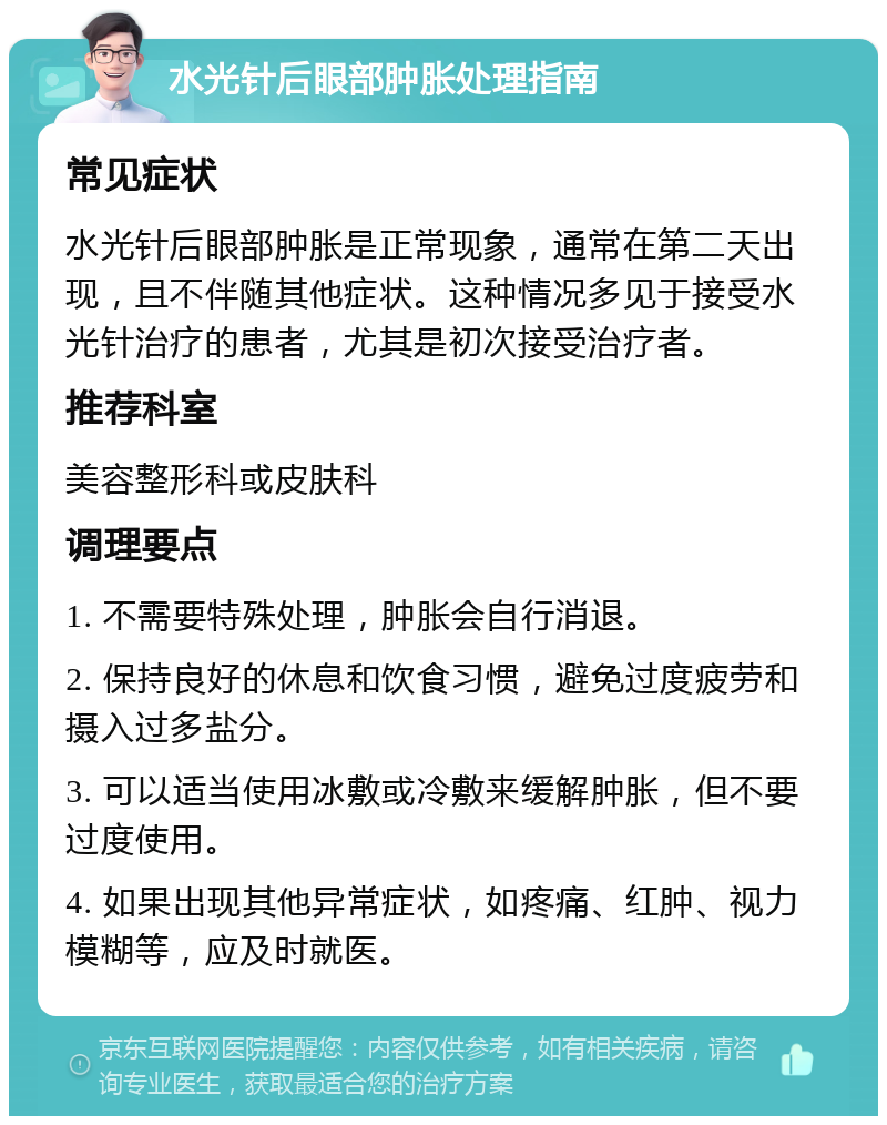 水光针后眼部肿胀处理指南 常见症状 水光针后眼部肿胀是正常现象，通常在第二天出现，且不伴随其他症状。这种情况多见于接受水光针治疗的患者，尤其是初次接受治疗者。 推荐科室 美容整形科或皮肤科 调理要点 1. 不需要特殊处理，肿胀会自行消退。 2. 保持良好的休息和饮食习惯，避免过度疲劳和摄入过多盐分。 3. 可以适当使用冰敷或冷敷来缓解肿胀，但不要过度使用。 4. 如果出现其他异常症状，如疼痛、红肿、视力模糊等，应及时就医。