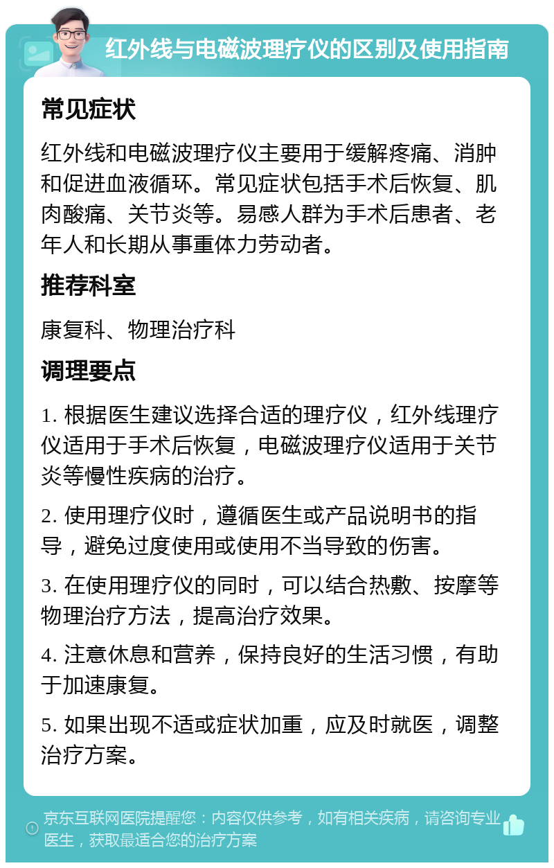 红外线与电磁波理疗仪的区别及使用指南 常见症状 红外线和电磁波理疗仪主要用于缓解疼痛、消肿和促进血液循环。常见症状包括手术后恢复、肌肉酸痛、关节炎等。易感人群为手术后患者、老年人和长期从事重体力劳动者。 推荐科室 康复科、物理治疗科 调理要点 1. 根据医生建议选择合适的理疗仪，红外线理疗仪适用于手术后恢复，电磁波理疗仪适用于关节炎等慢性疾病的治疗。 2. 使用理疗仪时，遵循医生或产品说明书的指导，避免过度使用或使用不当导致的伤害。 3. 在使用理疗仪的同时，可以结合热敷、按摩等物理治疗方法，提高治疗效果。 4. 注意休息和营养，保持良好的生活习惯，有助于加速康复。 5. 如果出现不适或症状加重，应及时就医，调整治疗方案。