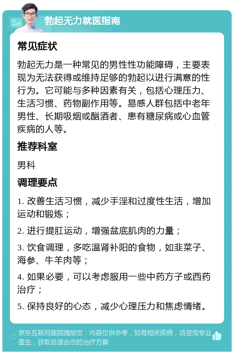 勃起无力就医指南 常见症状 勃起无力是一种常见的男性性功能障碍，主要表现为无法获得或维持足够的勃起以进行满意的性行为。它可能与多种因素有关，包括心理压力、生活习惯、药物副作用等。易感人群包括中老年男性、长期吸烟或酗酒者、患有糖尿病或心血管疾病的人等。 推荐科室 男科 调理要点 1. 改善生活习惯，减少手淫和过度性生活，增加运动和锻炼； 2. 进行提肛运动，增强盆底肌肉的力量； 3. 饮食调理，多吃温肾补阳的食物，如韭菜子、海参、牛羊肉等； 4. 如果必要，可以考虑服用一些中药方子或西药治疗； 5. 保持良好的心态，减少心理压力和焦虑情绪。