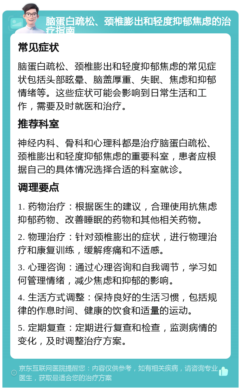 脑蛋白疏松、颈椎膨出和轻度抑郁焦虑的治疗指南 常见症状 脑蛋白疏松、颈椎膨出和轻度抑郁焦虑的常见症状包括头部眩晕、脑盖厚重、失眠、焦虑和抑郁情绪等。这些症状可能会影响到日常生活和工作，需要及时就医和治疗。 推荐科室 神经内科、骨科和心理科都是治疗脑蛋白疏松、颈椎膨出和轻度抑郁焦虑的重要科室，患者应根据自己的具体情况选择合适的科室就诊。 调理要点 1. 药物治疗：根据医生的建议，合理使用抗焦虑抑郁药物、改善睡眠的药物和其他相关药物。 2. 物理治疗：针对颈椎膨出的症状，进行物理治疗和康复训练，缓解疼痛和不适感。 3. 心理咨询：通过心理咨询和自我调节，学习如何管理情绪，减少焦虑和抑郁的影响。 4. 生活方式调整：保持良好的生活习惯，包括规律的作息时间、健康的饮食和适量的运动。 5. 定期复查：定期进行复查和检查，监测病情的变化，及时调整治疗方案。