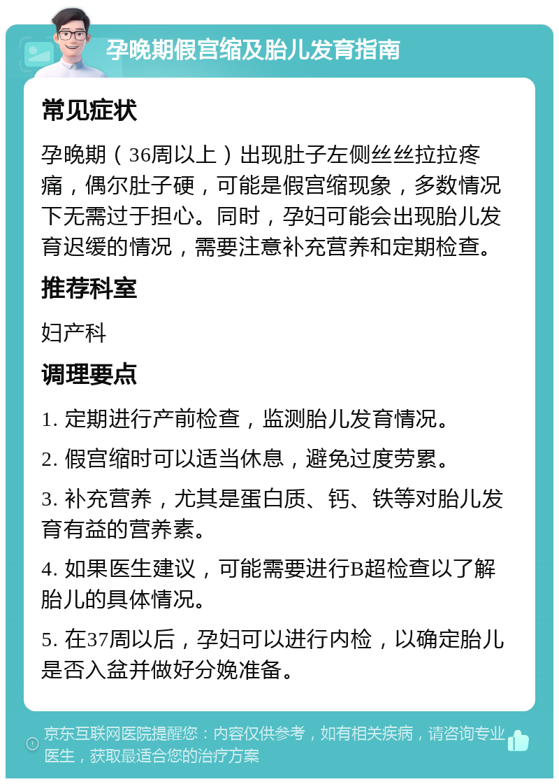 孕晚期假宫缩及胎儿发育指南 常见症状 孕晚期（36周以上）出现肚子左侧丝丝拉拉疼痛，偶尔肚子硬，可能是假宫缩现象，多数情况下无需过于担心。同时，孕妇可能会出现胎儿发育迟缓的情况，需要注意补充营养和定期检查。 推荐科室 妇产科 调理要点 1. 定期进行产前检查，监测胎儿发育情况。 2. 假宫缩时可以适当休息，避免过度劳累。 3. 补充营养，尤其是蛋白质、钙、铁等对胎儿发育有益的营养素。 4. 如果医生建议，可能需要进行B超检查以了解胎儿的具体情况。 5. 在37周以后，孕妇可以进行内检，以确定胎儿是否入盆并做好分娩准备。