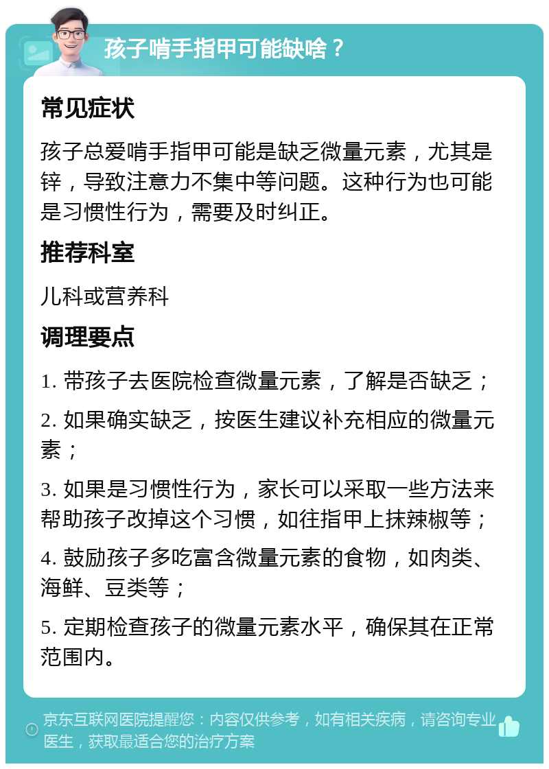 孩子啃手指甲可能缺啥？ 常见症状 孩子总爱啃手指甲可能是缺乏微量元素，尤其是锌，导致注意力不集中等问题。这种行为也可能是习惯性行为，需要及时纠正。 推荐科室 儿科或营养科 调理要点 1. 带孩子去医院检查微量元素，了解是否缺乏； 2. 如果确实缺乏，按医生建议补充相应的微量元素； 3. 如果是习惯性行为，家长可以采取一些方法来帮助孩子改掉这个习惯，如往指甲上抹辣椒等； 4. 鼓励孩子多吃富含微量元素的食物，如肉类、海鲜、豆类等； 5. 定期检查孩子的微量元素水平，确保其在正常范围内。