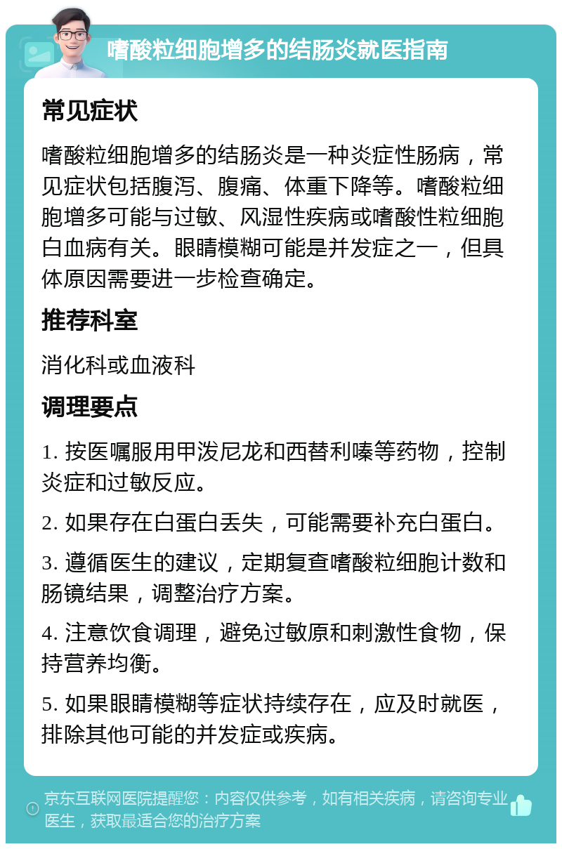 嗜酸粒细胞增多的结肠炎就医指南 常见症状 嗜酸粒细胞增多的结肠炎是一种炎症性肠病，常见症状包括腹泻、腹痛、体重下降等。嗜酸粒细胞增多可能与过敏、风湿性疾病或嗜酸性粒细胞白血病有关。眼睛模糊可能是并发症之一，但具体原因需要进一步检查确定。 推荐科室 消化科或血液科 调理要点 1. 按医嘱服用甲泼尼龙和西替利嗪等药物，控制炎症和过敏反应。 2. 如果存在白蛋白丢失，可能需要补充白蛋白。 3. 遵循医生的建议，定期复查嗜酸粒细胞计数和肠镜结果，调整治疗方案。 4. 注意饮食调理，避免过敏原和刺激性食物，保持营养均衡。 5. 如果眼睛模糊等症状持续存在，应及时就医，排除其他可能的并发症或疾病。