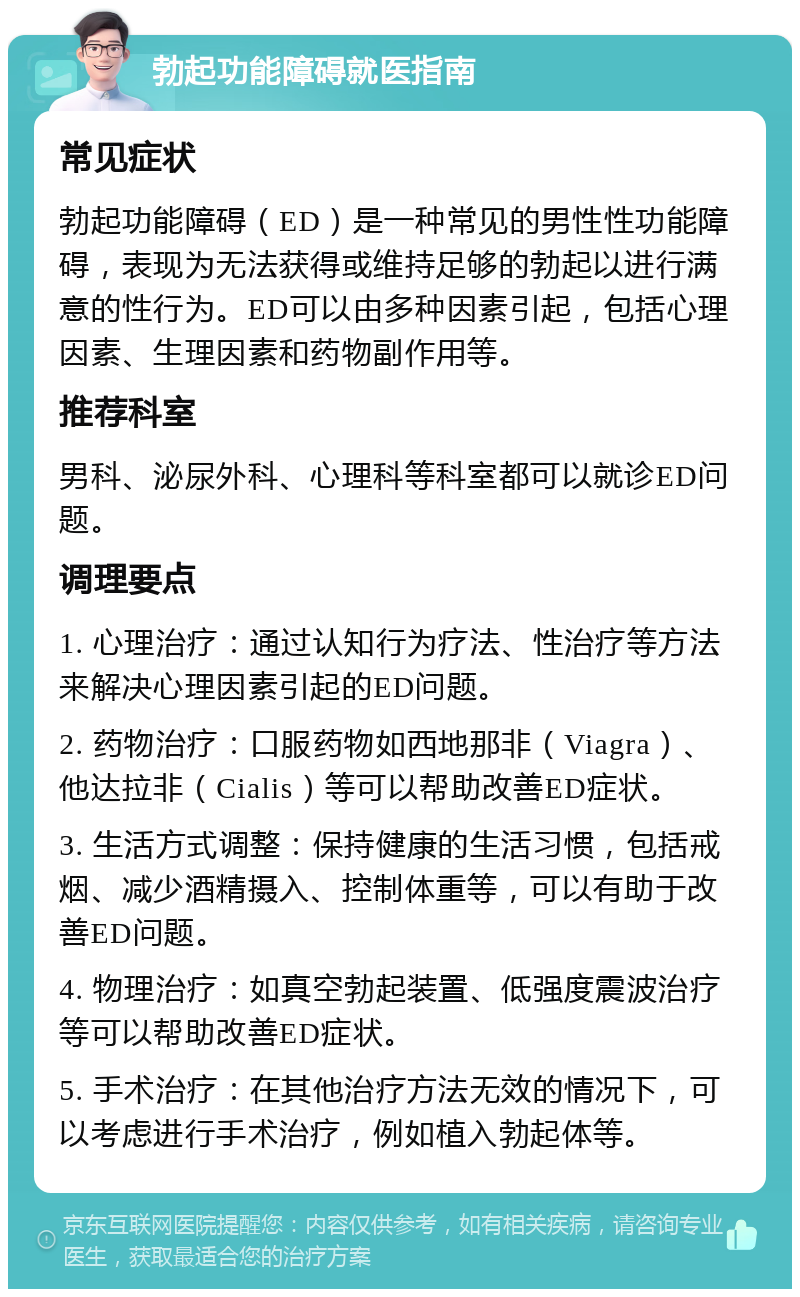 勃起功能障碍就医指南 常见症状 勃起功能障碍（ED）是一种常见的男性性功能障碍，表现为无法获得或维持足够的勃起以进行满意的性行为。ED可以由多种因素引起，包括心理因素、生理因素和药物副作用等。 推荐科室 男科、泌尿外科、心理科等科室都可以就诊ED问题。 调理要点 1. 心理治疗：通过认知行为疗法、性治疗等方法来解决心理因素引起的ED问题。 2. 药物治疗：口服药物如西地那非（Viagra）、他达拉非（Cialis）等可以帮助改善ED症状。 3. 生活方式调整：保持健康的生活习惯，包括戒烟、减少酒精摄入、控制体重等，可以有助于改善ED问题。 4. 物理治疗：如真空勃起装置、低强度震波治疗等可以帮助改善ED症状。 5. 手术治疗：在其他治疗方法无效的情况下，可以考虑进行手术治疗，例如植入勃起体等。