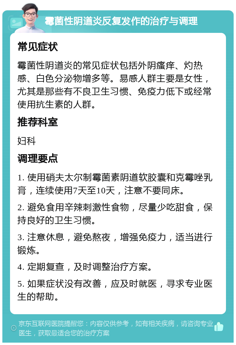 霉菌性阴道炎反复发作的治疗与调理 常见症状 霉菌性阴道炎的常见症状包括外阴瘙痒、灼热感、白色分泌物增多等。易感人群主要是女性，尤其是那些有不良卫生习惯、免疫力低下或经常使用抗生素的人群。 推荐科室 妇科 调理要点 1. 使用硝夫太尔制霉菌素阴道软胶囊和克霉唑乳膏，连续使用7天至10天，注意不要同床。 2. 避免食用辛辣刺激性食物，尽量少吃甜食，保持良好的卫生习惯。 3. 注意休息，避免熬夜，增强免疫力，适当进行锻炼。 4. 定期复查，及时调整治疗方案。 5. 如果症状没有改善，应及时就医，寻求专业医生的帮助。