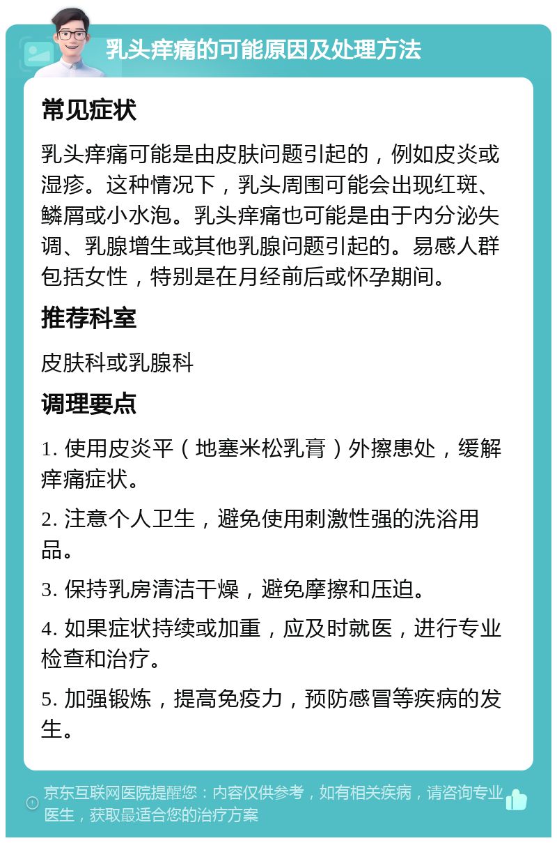 乳头痒痛的可能原因及处理方法 常见症状 乳头痒痛可能是由皮肤问题引起的，例如皮炎或湿疹。这种情况下，乳头周围可能会出现红斑、鳞屑或小水泡。乳头痒痛也可能是由于内分泌失调、乳腺增生或其他乳腺问题引起的。易感人群包括女性，特别是在月经前后或怀孕期间。 推荐科室 皮肤科或乳腺科 调理要点 1. 使用皮炎平（地塞米松乳膏）外擦患处，缓解痒痛症状。 2. 注意个人卫生，避免使用刺激性强的洗浴用品。 3. 保持乳房清洁干燥，避免摩擦和压迫。 4. 如果症状持续或加重，应及时就医，进行专业检查和治疗。 5. 加强锻炼，提高免疫力，预防感冒等疾病的发生。