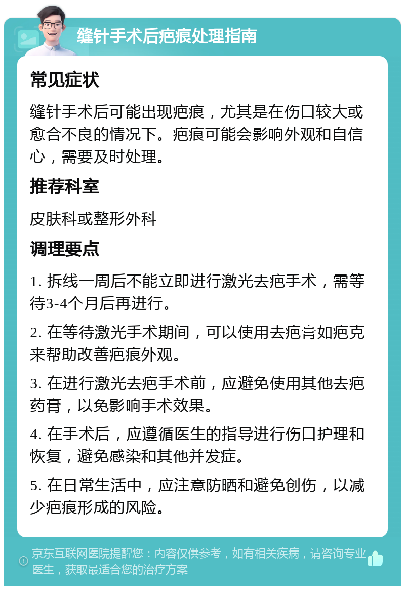 缝针手术后疤痕处理指南 常见症状 缝针手术后可能出现疤痕，尤其是在伤口较大或愈合不良的情况下。疤痕可能会影响外观和自信心，需要及时处理。 推荐科室 皮肤科或整形外科 调理要点 1. 拆线一周后不能立即进行激光去疤手术，需等待3-4个月后再进行。 2. 在等待激光手术期间，可以使用去疤膏如疤克来帮助改善疤痕外观。 3. 在进行激光去疤手术前，应避免使用其他去疤药膏，以免影响手术效果。 4. 在手术后，应遵循医生的指导进行伤口护理和恢复，避免感染和其他并发症。 5. 在日常生活中，应注意防晒和避免创伤，以减少疤痕形成的风险。