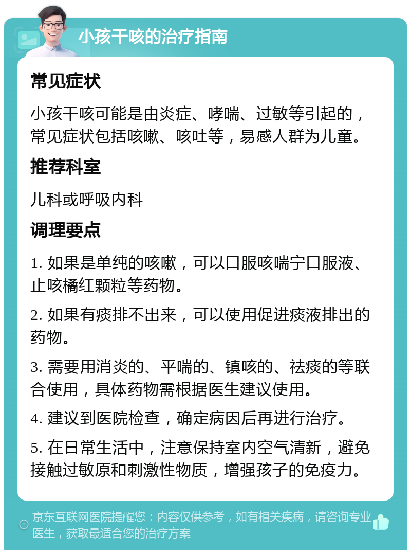 小孩干咳的治疗指南 常见症状 小孩干咳可能是由炎症、哮喘、过敏等引起的，常见症状包括咳嗽、咳吐等，易感人群为儿童。 推荐科室 儿科或呼吸内科 调理要点 1. 如果是单纯的咳嗽，可以口服咳喘宁口服液、止咳橘红颗粒等药物。 2. 如果有痰排不出来，可以使用促进痰液排出的药物。 3. 需要用消炎的、平喘的、镇咳的、祛痰的等联合使用，具体药物需根据医生建议使用。 4. 建议到医院检查，确定病因后再进行治疗。 5. 在日常生活中，注意保持室内空气清新，避免接触过敏原和刺激性物质，增强孩子的免疫力。