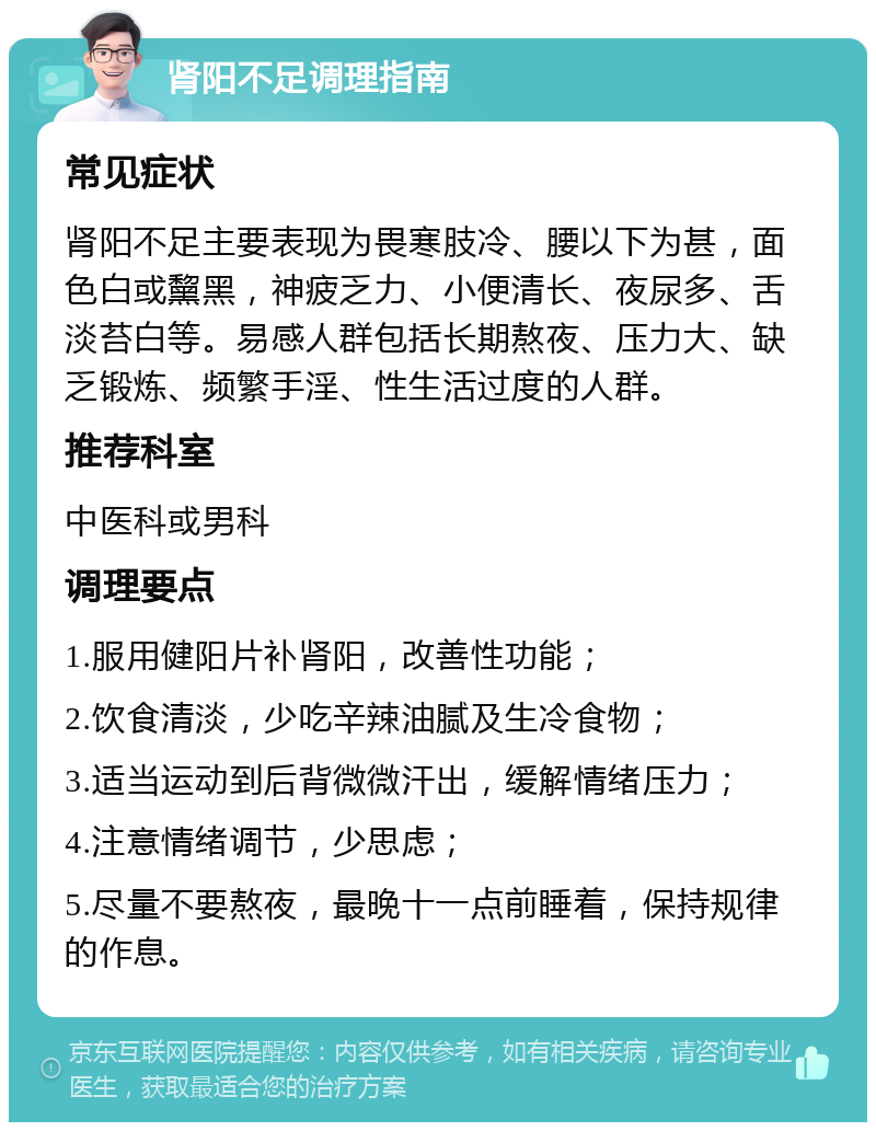 肾阳不足调理指南 常见症状 肾阳不足主要表现为畏寒肢冷、腰以下为甚，面色白或黧黑，神疲乏力、小便清长、夜尿多、舌淡苔白等。易感人群包括长期熬夜、压力大、缺乏锻炼、频繁手淫、性生活过度的人群。 推荐科室 中医科或男科 调理要点 1.服用健阳片补肾阳，改善性功能； 2.饮食清淡，少吃辛辣油腻及生冷食物； 3.适当运动到后背微微汗出，缓解情绪压力； 4.注意情绪调节，少思虑； 5.尽量不要熬夜，最晚十一点前睡着，保持规律的作息。