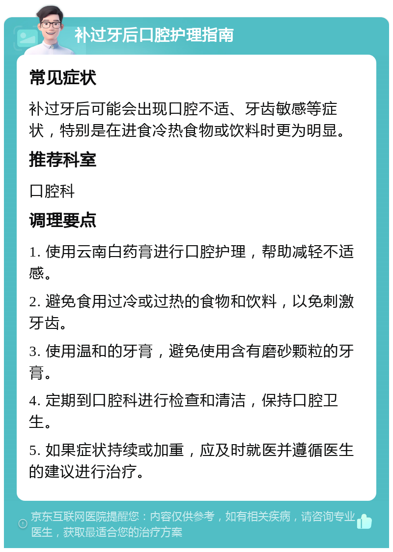 补过牙后口腔护理指南 常见症状 补过牙后可能会出现口腔不适、牙齿敏感等症状，特别是在进食冷热食物或饮料时更为明显。 推荐科室 口腔科 调理要点 1. 使用云南白药膏进行口腔护理，帮助减轻不适感。 2. 避免食用过冷或过热的食物和饮料，以免刺激牙齿。 3. 使用温和的牙膏，避免使用含有磨砂颗粒的牙膏。 4. 定期到口腔科进行检查和清洁，保持口腔卫生。 5. 如果症状持续或加重，应及时就医并遵循医生的建议进行治疗。