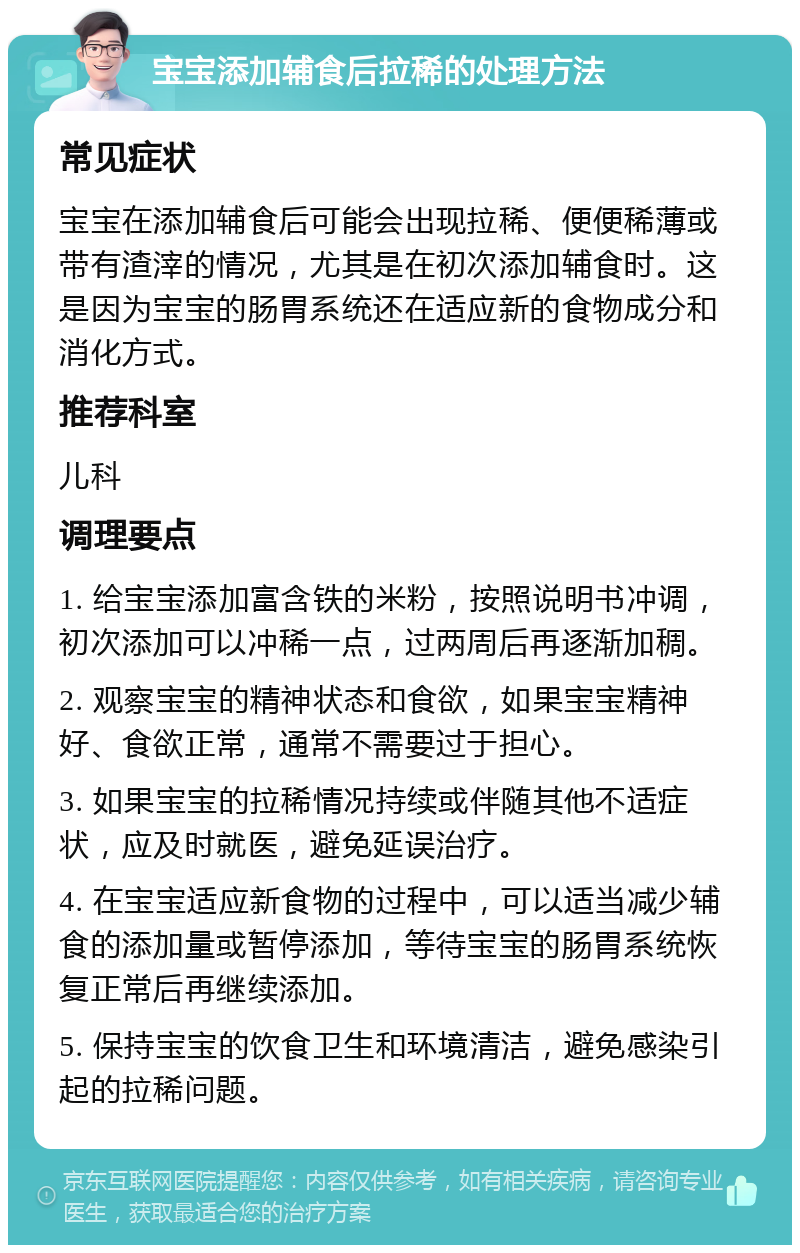 宝宝添加辅食后拉稀的处理方法 常见症状 宝宝在添加辅食后可能会出现拉稀、便便稀薄或带有渣滓的情况，尤其是在初次添加辅食时。这是因为宝宝的肠胃系统还在适应新的食物成分和消化方式。 推荐科室 儿科 调理要点 1. 给宝宝添加富含铁的米粉，按照说明书冲调，初次添加可以冲稀一点，过两周后再逐渐加稠。 2. 观察宝宝的精神状态和食欲，如果宝宝精神好、食欲正常，通常不需要过于担心。 3. 如果宝宝的拉稀情况持续或伴随其他不适症状，应及时就医，避免延误治疗。 4. 在宝宝适应新食物的过程中，可以适当减少辅食的添加量或暂停添加，等待宝宝的肠胃系统恢复正常后再继续添加。 5. 保持宝宝的饮食卫生和环境清洁，避免感染引起的拉稀问题。