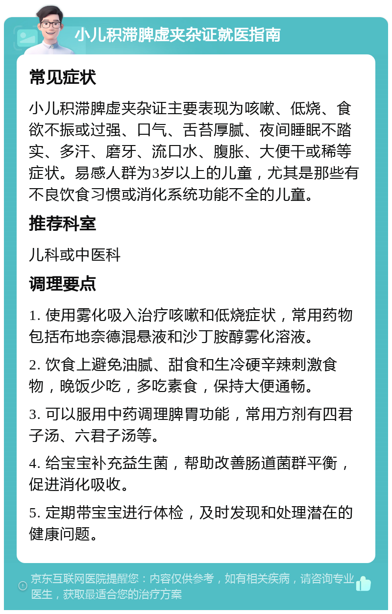 小儿积滞脾虚夹杂证就医指南 常见症状 小儿积滞脾虚夹杂证主要表现为咳嗽、低烧、食欲不振或过强、口气、舌苔厚腻、夜间睡眠不踏实、多汗、磨牙、流口水、腹胀、大便干或稀等症状。易感人群为3岁以上的儿童，尤其是那些有不良饮食习惯或消化系统功能不全的儿童。 推荐科室 儿科或中医科 调理要点 1. 使用雾化吸入治疗咳嗽和低烧症状，常用药物包括布地奈德混悬液和沙丁胺醇雾化溶液。 2. 饮食上避免油腻、甜食和生冷硬辛辣刺激食物，晚饭少吃，多吃素食，保持大便通畅。 3. 可以服用中药调理脾胃功能，常用方剂有四君子汤、六君子汤等。 4. 给宝宝补充益生菌，帮助改善肠道菌群平衡，促进消化吸收。 5. 定期带宝宝进行体检，及时发现和处理潜在的健康问题。