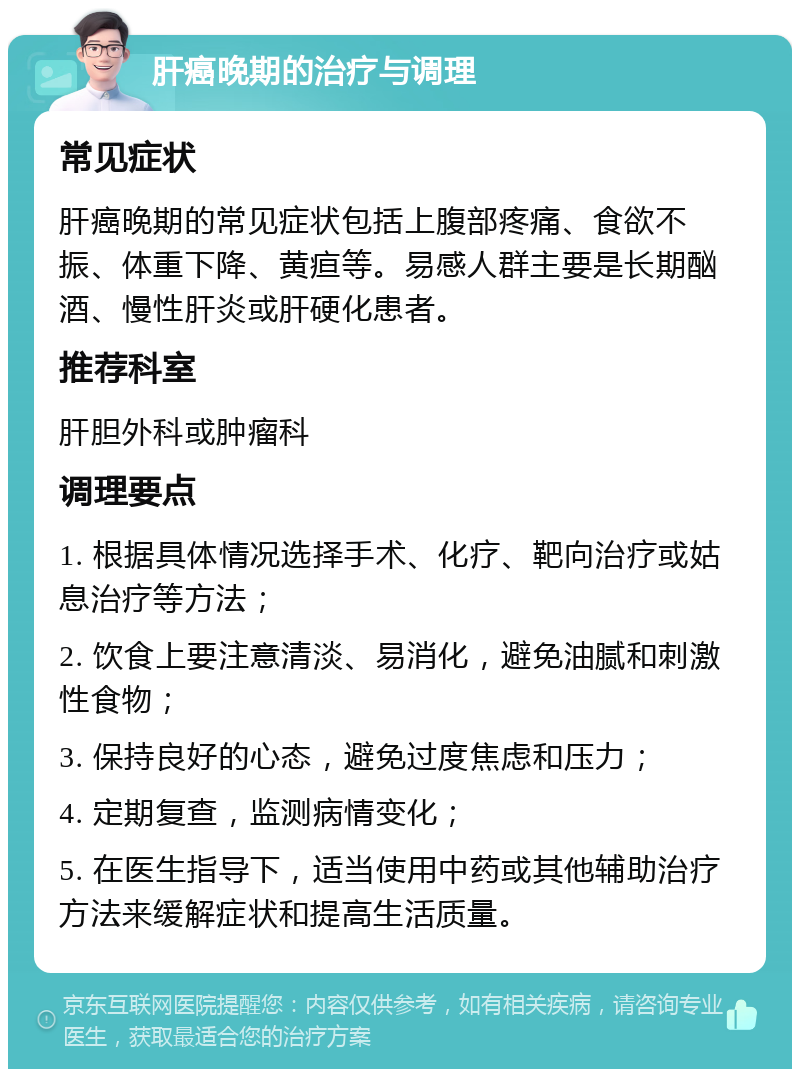 肝癌晚期的治疗与调理 常见症状 肝癌晚期的常见症状包括上腹部疼痛、食欲不振、体重下降、黄疸等。易感人群主要是长期酗酒、慢性肝炎或肝硬化患者。 推荐科室 肝胆外科或肿瘤科 调理要点 1. 根据具体情况选择手术、化疗、靶向治疗或姑息治疗等方法； 2. 饮食上要注意清淡、易消化，避免油腻和刺激性食物； 3. 保持良好的心态，避免过度焦虑和压力； 4. 定期复查，监测病情变化； 5. 在医生指导下，适当使用中药或其他辅助治疗方法来缓解症状和提高生活质量。