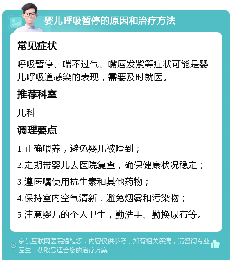 婴儿呼吸暂停的原因和治疗方法 常见症状 呼吸暂停、喘不过气、嘴唇发紫等症状可能是婴儿呼吸道感染的表现，需要及时就医。 推荐科室 儿科 调理要点 1.正确喂养，避免婴儿被噎到； 2.定期带婴儿去医院复查，确保健康状况稳定； 3.遵医嘱使用抗生素和其他药物； 4.保持室内空气清新，避免烟雾和污染物； 5.注意婴儿的个人卫生，勤洗手、勤换尿布等。