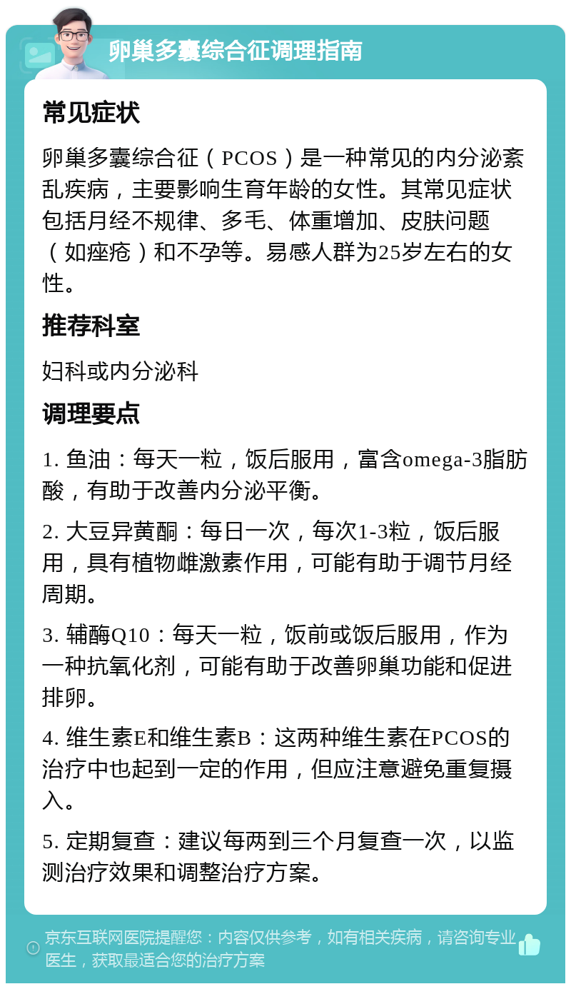 卵巢多囊综合征调理指南 常见症状 卵巢多囊综合征（PCOS）是一种常见的内分泌紊乱疾病，主要影响生育年龄的女性。其常见症状包括月经不规律、多毛、体重增加、皮肤问题（如痤疮）和不孕等。易感人群为25岁左右的女性。 推荐科室 妇科或内分泌科 调理要点 1. 鱼油：每天一粒，饭后服用，富含omega-3脂肪酸，有助于改善内分泌平衡。 2. 大豆异黄酮：每日一次，每次1-3粒，饭后服用，具有植物雌激素作用，可能有助于调节月经周期。 3. 辅酶Q10：每天一粒，饭前或饭后服用，作为一种抗氧化剂，可能有助于改善卵巢功能和促进排卵。 4. 维生素E和维生素B：这两种维生素在PCOS的治疗中也起到一定的作用，但应注意避免重复摄入。 5. 定期复查：建议每两到三个月复查一次，以监测治疗效果和调整治疗方案。