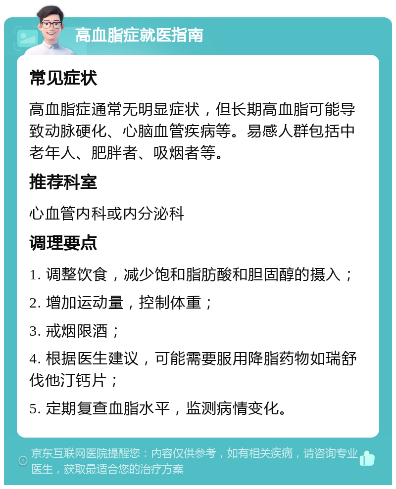 高血脂症就医指南 常见症状 高血脂症通常无明显症状，但长期高血脂可能导致动脉硬化、心脑血管疾病等。易感人群包括中老年人、肥胖者、吸烟者等。 推荐科室 心血管内科或内分泌科 调理要点 1. 调整饮食，减少饱和脂肪酸和胆固醇的摄入； 2. 增加运动量，控制体重； 3. 戒烟限酒； 4. 根据医生建议，可能需要服用降脂药物如瑞舒伐他汀钙片； 5. 定期复查血脂水平，监测病情变化。