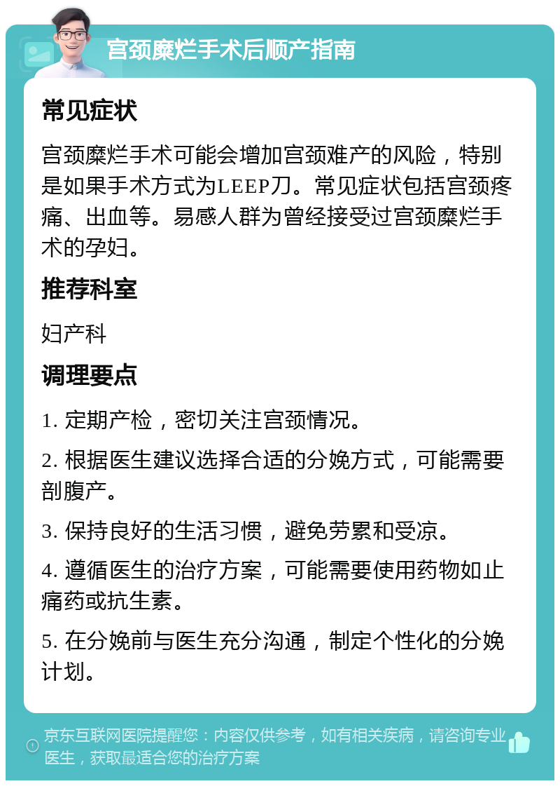 宫颈糜烂手术后顺产指南 常见症状 宫颈糜烂手术可能会增加宫颈难产的风险，特别是如果手术方式为LEEP刀。常见症状包括宫颈疼痛、出血等。易感人群为曾经接受过宫颈糜烂手术的孕妇。 推荐科室 妇产科 调理要点 1. 定期产检，密切关注宫颈情况。 2. 根据医生建议选择合适的分娩方式，可能需要剖腹产。 3. 保持良好的生活习惯，避免劳累和受凉。 4. 遵循医生的治疗方案，可能需要使用药物如止痛药或抗生素。 5. 在分娩前与医生充分沟通，制定个性化的分娩计划。