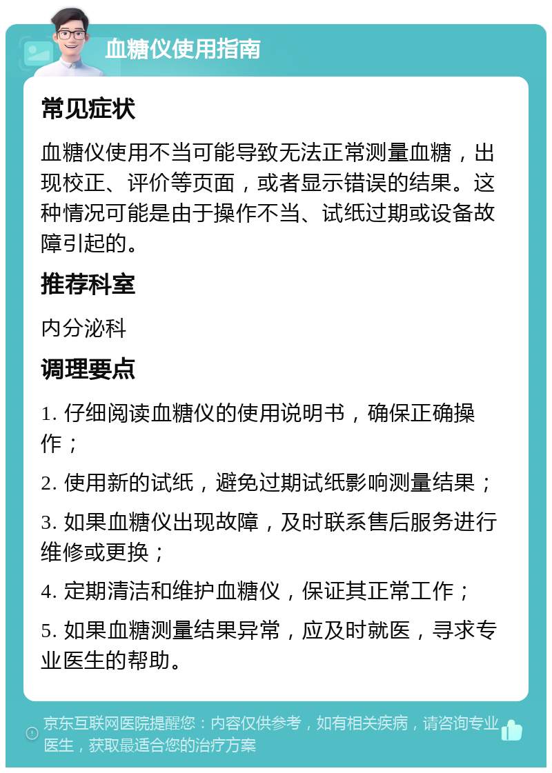 血糖仪使用指南 常见症状 血糖仪使用不当可能导致无法正常测量血糖，出现校正、评价等页面，或者显示错误的结果。这种情况可能是由于操作不当、试纸过期或设备故障引起的。 推荐科室 内分泌科 调理要点 1. 仔细阅读血糖仪的使用说明书，确保正确操作； 2. 使用新的试纸，避免过期试纸影响测量结果； 3. 如果血糖仪出现故障，及时联系售后服务进行维修或更换； 4. 定期清洁和维护血糖仪，保证其正常工作； 5. 如果血糖测量结果异常，应及时就医，寻求专业医生的帮助。