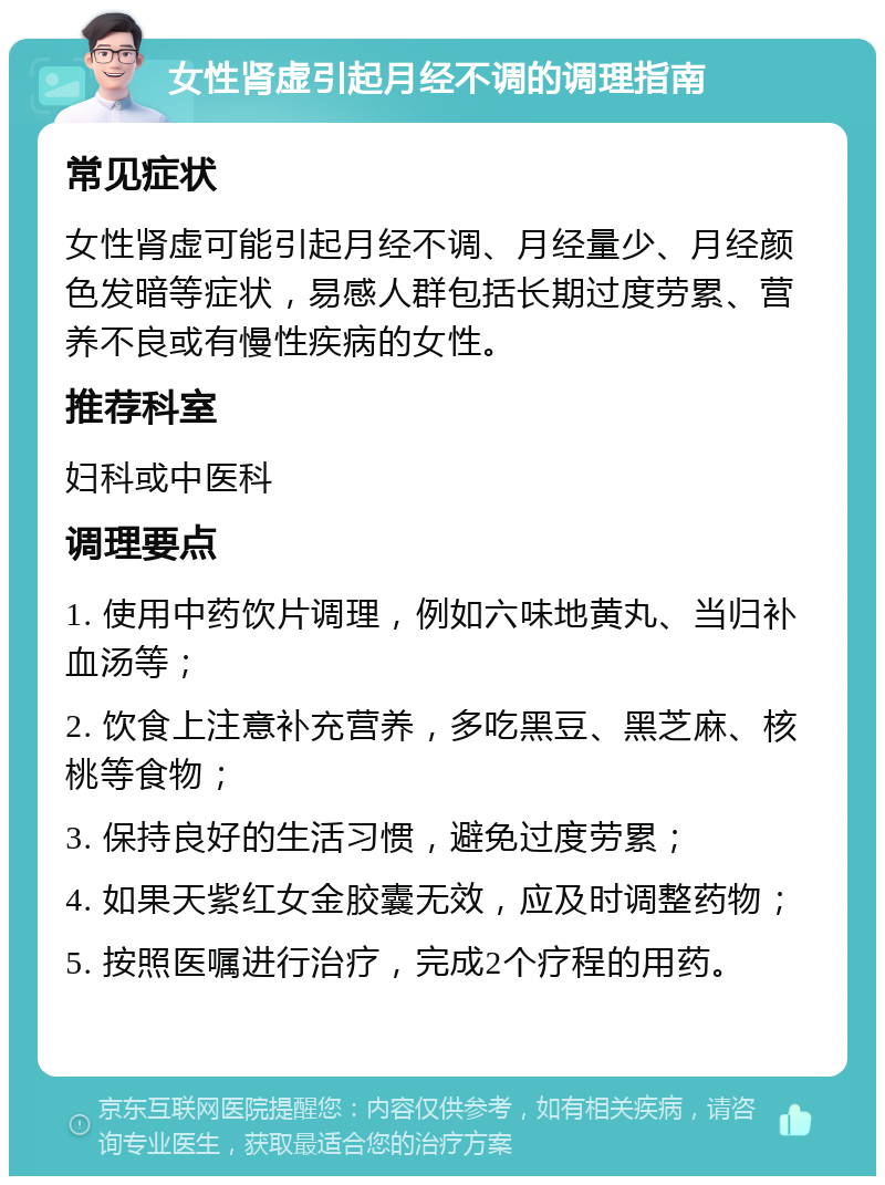 女性肾虚引起月经不调的调理指南 常见症状 女性肾虚可能引起月经不调、月经量少、月经颜色发暗等症状，易感人群包括长期过度劳累、营养不良或有慢性疾病的女性。 推荐科室 妇科或中医科 调理要点 1. 使用中药饮片调理，例如六味地黄丸、当归补血汤等； 2. 饮食上注意补充营养，多吃黑豆、黑芝麻、核桃等食物； 3. 保持良好的生活习惯，避免过度劳累； 4. 如果天紫红女金胶囊无效，应及时调整药物； 5. 按照医嘱进行治疗，完成2个疗程的用药。