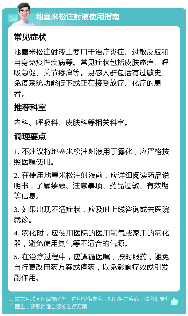 地塞米松注射液使用指南 常见症状 地塞米松注射液主要用于治疗炎症、过敏反应和自身免疫性疾病等。常见症状包括皮肤瘙痒、呼吸急促、关节疼痛等。易感人群包括有过敏史、免疫系统功能低下或正在接受放疗、化疗的患者。 推荐科室 内科、呼吸科、皮肤科等相关科室。 调理要点 1. 不建议将地塞米松注射液用于雾化，应严格按照医嘱使用。 2. 在使用地塞米松注射液前，应详细阅读药品说明书，了解禁忌、注意事项、药品过敏、有效期等信息。 3. 如果出现不适症状，应及时上线咨询或去医院就诊。 4. 雾化时，应使用医院的医用氧气或家用的雾化器，避免使用氮气等不适合的气源。 5. 在治疗过程中，应遵循医嘱，按时服药，避免自行更改用药方案或停药，以免影响疗效或引发副作用。