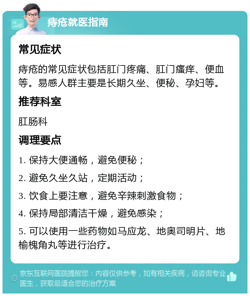 痔疮就医指南 常见症状 痔疮的常见症状包括肛门疼痛、肛门瘙痒、便血等。易感人群主要是长期久坐、便秘、孕妇等。 推荐科室 肛肠科 调理要点 1. 保持大便通畅，避免便秘； 2. 避免久坐久站，定期活动； 3. 饮食上要注意，避免辛辣刺激食物； 4. 保持局部清洁干燥，避免感染； 5. 可以使用一些药物如马应龙、地奥司明片、地榆槐角丸等进行治疗。