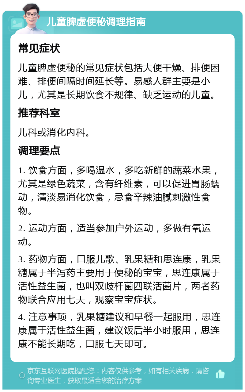 儿童脾虚便秘调理指南 常见症状 儿童脾虚便秘的常见症状包括大便干燥、排便困难、排便间隔时间延长等。易感人群主要是小儿，尤其是长期饮食不规律、缺乏运动的儿童。 推荐科室 儿科或消化内科。 调理要点 1. 饮食方面，多喝温水，多吃新鲜的蔬菜水果，尤其是绿色蔬菜，含有纤维素，可以促进胃肠蠕动，清淡易消化饮食，忌食辛辣油腻刺激性食物。 2. 运动方面，适当参加户外运动，多做有氧运动。 3. 药物方面，口服儿歌、乳果糖和思连康，乳果糖属于半泻药主要用于便秘的宝宝，思连康属于活性益生菌，也叫双歧杆菌四联活菌片，两者药物联合应用七天，观察宝宝症状。 4. 注意事项，乳果糖建议和早餐一起服用，思连康属于活性益生菌，建议饭后半小时服用，思连康不能长期吃，口服七天即可。