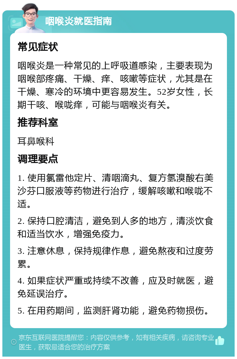 咽喉炎就医指南 常见症状 咽喉炎是一种常见的上呼吸道感染，主要表现为咽喉部疼痛、干燥、痒、咳嗽等症状，尤其是在干燥、寒冷的环境中更容易发生。52岁女性，长期干咳、喉咙痒，可能与咽喉炎有关。 推荐科室 耳鼻喉科 调理要点 1. 使用氯雷他定片、清咽滴丸、复方氢溴酸右美沙芬口服液等药物进行治疗，缓解咳嗽和喉咙不适。 2. 保持口腔清洁，避免到人多的地方，清淡饮食和适当饮水，增强免疫力。 3. 注意休息，保持规律作息，避免熬夜和过度劳累。 4. 如果症状严重或持续不改善，应及时就医，避免延误治疗。 5. 在用药期间，监测肝肾功能，避免药物损伤。