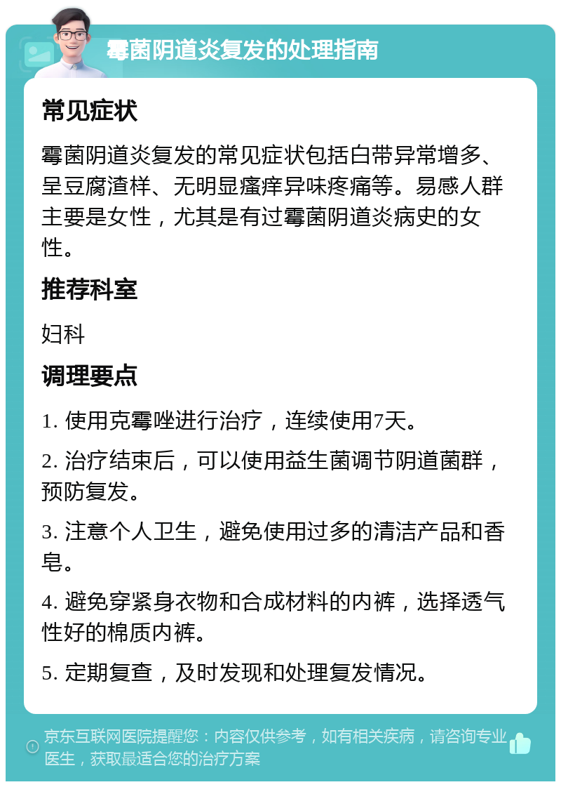 霉菌阴道炎复发的处理指南 常见症状 霉菌阴道炎复发的常见症状包括白带异常增多、呈豆腐渣样、无明显瘙痒异味疼痛等。易感人群主要是女性，尤其是有过霉菌阴道炎病史的女性。 推荐科室 妇科 调理要点 1. 使用克霉唑进行治疗，连续使用7天。 2. 治疗结束后，可以使用益生菌调节阴道菌群，预防复发。 3. 注意个人卫生，避免使用过多的清洁产品和香皂。 4. 避免穿紧身衣物和合成材料的内裤，选择透气性好的棉质内裤。 5. 定期复查，及时发现和处理复发情况。